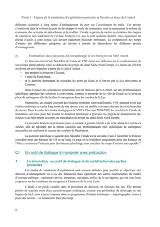 Partie 1 : Enjeux de la simulation d’exploitation portuaire et fluviale et place du Cetmef 
différents scénarios à long terme d’aménagement du port sur l’écoulement du trafic. Ces projets 
s’inscrivent dans la volonté du port de développer le trafic de conteneurs, tout en maintenant le rythme de 
croissance des activités de pétrochimie et de roullier. L’étude a permis de mettre en évidence des risques 
de saturation non seulement de l’écluse François 1er, que le port souhaite doubler, mais également du 
chenal d’accès à cette écluse, qui dessert également plusieurs terminaux. La comparaison des temps 
d’attente des différentes catégories de navires a permis de hiérarchiser les différents projets 
d’aménagement. 
c) Estimation des besoins de recalibrage d’un tronçon de VNF Nord 
La direction territoriale Nord-Pas de Calais de VNF mène une réflexion sur la modernisation de 
son réseau grand gabarit, situé au débouché du projet de canal Seine Nord Europe. Ce réseau de 250 km 
est divisé en trois branches à partir de la ville d’Arleux : 
– une prenant la direction d’Escaut, 
– l’autre de Dunkerque, 
– et la dernière permettant de rejoindre les ports de Gand et d’Anvers par la Lys mitoyenne et 
Comines. 
Dans le passé, des simulations ponctuelles ont été réalisées par le Cetmef, sur des problématiques 
spécifiques appelant des solutions à court terme, comme la traversée de la ville de Douai ou la mise en 
place de surlargeurs afin de faciliter la navigation dans les courbes de la Lys. 
Néanmoins, ces études couvrant des linéaires restreints sont insuffisantes. VNF aimerait avoir une 
vision systémique et à plus long terme de son réseau, avec un modèle couvrant chacune des trois branches 
du réseau. Dans le cadre des études stratégiques de VNF à l’horizon 2020-2050, les résultats de l’étude de 
simulation ont ainsi pour but d’aider la direction territoriale à prioriser les projets de doublements des 
écluses et de relèvement de ponts, en anticipation du projet du canal Seine Nord Europe. 
La première branche sélectionnée pour ce modèle à grande échelle a été celle allant de Comines à 
Arleux, afin de répondre par la même occasion aux problématiques plus spécifiques de surlargeurs 
auxquelles est confronté le secteur des courbes de Deulémont. 
La question spécifique à laquelle doit répondre l’étude est la suivante. Faut-il recalibrer le tronçon 
considéré pour des bateaux de 135 m de long, ou peut-on le recalibrer uniquement pour des bateaux de 
110m, et maintenir l’alternat pour des bateaux plus longs, sans entraîner de temps d’attente inacceptable ? 
C) Un outil de dialogue à manipuler avec précaution 
1 La simulation, un outil de dialogue et de mobilisation des parties 
prenantes 
Les études de simulation d’exploitation sont souvent utilisées pour justifier et objectiver une 
décision d’aménagement vis-à-vis des financeurs mais également des autres interlocuteurs du maître 
d’ouvrage publique : opérateurs privés, armateurs, navigants, police de la navigation, qui ont tous leurs 
exigences sur les conditions de navigation à l’intérieur de la voie d’eau. 
L’étude a un poids variable dans la procédure de décision, en fonction des cas. Elle permet 
parfois de trancher entre deux caractéristiques techniques, comme une profondeur de déroctage ou une 
largeur de bief, mais s’ancre toujours dans un programme d’études techniques – trajectographie, tenue à 
poste des navires – ou financières bien plus large. 
8 
 