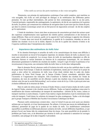 I.Des outils au service des ports maritimes et des voies navigables 
Néanmoins, son principe de représentation systémique d’une entité complexe, port maritime ou 
voie navigable, fait d’elle un outil privilégié de dialogue et de mobilisation des différentes parties 
prenantes. En tant qu’objet intermédiaire, elle permet de faire communiquer, dans le cas des ports, 
l’autorité portuaire, responsable des aménagements, la capitainerie, du fait de son expérience de la gestion 
du trafic, les pilotes, qui connaissent les conditions de navigation dans le port ainsi que les clients du port, 
qui dans le contexte économique actuel ont un fort pouvoir de négociation croissant du fait des emplois 
qu’ils représentent. 
L’étude de simulation s’ancre ainsi dans un processus de concertation qui réunit des acteurs ayant 
des expertises complémentaires mais également des intérêts parfois contradictoires et des horizons de 
temps différents. Dans un tel contexte, quelle est la capacité de l’outil technique à apporter des éléments 
objectifs ? Comme dans tout travail de modélisation, la qualité de la simulation, entendue au sens de 
fiabilité des résultats vis-à-vis de la réalité, dépend à la fois de la qualité des données d’entrée et de 
l’expertise mobilisée dans l’interprétation des résultats. 
2 Importance des estimations du trafic futur 
Si les données historiques et actuelles de trafic et les caractéristiques du réseau sont difficiles à 
récolter et nécessitent un travail d’investigation important, les données futures de trafic se placent à une 
toute autre échelle de complexité. Les niveaux futurs de trafic de marchandises dépendent en effet de 
nombreux facteurs et varient fortement en fonction de la conjoncture économique. Or, ces données 
déterminent grandement la fiabilité des résultats du modèle ; lorsqu'il s’agit d’évaluer la pertinence d’un 
investissement à long terme, une estimation fiable du trafic futur se révèle donc indispensable. 
Dans le domaine fluvial, plusieurs outils d’évolution du trafic ont pu être mobilisés dans le cadre 
du projet Seine Nord Europe. L’étude de simulation d’exploitation, menée par le Cetmef sur le projet de 
canal, a ainsi utilisé les estimations de trafic issus d’une étude réalisée dans le cadre des études 
préliminaires de Seine Nord Europe, par le bureau d’études Catram consultants, spécialisé dans 
l’économie et l’organisation des transports. Afin d’améliorer la fiabilité des résultats de l’étude de 
simulation, des tests de sensibilité ont été effectués à partir des résultats issus d’une deuxième étude, 
réalisée cette fois par la société Belconsulting5, sur le secteur voisin de la Lys. Celle-ci prévoyait ainsi une 
évolution différente de la structure de flotte. 
Dans le cadre du même projet, le bureau d’études Stratec a mené d’autres études de trafic à partir 
du logiciel Nodus, amenant à des résultats encore différents. Nodus un logiciel graphique conçu pour la 
modélisation des réseaux multimodaux de transport de marchandises : chemins de fer, routes, canaux et 
transport maritime à courte distance. À partir d’une matrice origine-destination et par la minimisation des 
coûts de transport, l’outil donne les solutions de transport les plus avantageuses. Nodus a été développé 
par le groupe Transport et Mobilité des Facultés Universitaires Catholiques de Mons6. 
Plusieurs outils commerciaux existent donc ; mais le Cetmef n'a pas pu avoir accès aux données 
utilisées par ces logiciels, ni à leur fonctionnement. Par ailleurs, il n'existe pas encore de méthodologie de 
référence, permettant de juger de la qualité de ces études de trafic. Les modélisateurs contournent 
aujourd'hui ce problème en définissant plusieurs scénarios de trafic, suivant différentes hypothèses, ce qui 
permet d’avoir une bonne idée du comportement futur du réseau. Une autre possibilité est de prendre le 
problème par l'autre sens, et de déterminer par itération le trafic qui amènerait à saturation les ouvrages 
considérés, sans préjuger de la date à laquelle il adviendrait. 
5 Qui appartient aujourd’hui à Antea Group 
6 www.stratech.be/fr/Traitement_de_l_information-3.2.htm 
9 
 