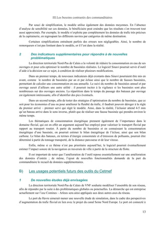 III.Les besoins contrastés des commanditaires 
Par souci de simplification, le modèle utilise également des données moyennes. En l’absence 
d’analyse de sensibilité sur ces données, le bénéficiaire peut craindre que les résultats s’en trouvent tout 
aussi approximés. Par exemple, le modèle n’exploite pas complètement les données de trafic très précises 
de la capitainerie, en regroupant les différents navires par catégories de même destination. 
Certaines simplifications entraînent parfois des erreurs non négligeables. Ainsi, le nombre de 
remorqueurs n’est pas limitant dans le modèle, or il l’est dans la réalité. 
2 Des indicateurs supplémentaires pour répondre à de nouvelles 
problématiques 
La direction territoriale Nord-Pas de Calais a la volonté de réduire la consommation en eau de ses 
ouvrages et pour cela optimiser le nombre de bassinées réalisées. Le logiciel Sinavi pourrait servir d’outil 
d’aide à la décision sur ce sujet, à condition de réaliser plusieurs modifications. 
Dans un premier temps, de nouveaux indicateurs déjà existants dans Sinavi pourraient être mis en 
avant, comme le nombre de bassinées par an et par écluse ainsi que le nombre de fausses bassinées, 
permettant de calculer une consommation en eau annuelle. Le suivi du nombre de bassinées annuel et par 
ouvrage aurait d’ailleurs une autre utilité : il pourrait inciter à la vigilance si les bassinées sont plus 
nombreuses sur des ouvrages anciens. La répartition dans le temps du passage des bateaux par ouvrage 
est également intéressante, afin d’identifier des pics éventuels. 
Dans un second temps, afin de tester des stratégies d’optimisation du nombre de bassinées, que ce 
soit pour les économies d’eau ou pour améliorer la fluidité du trafic, il faudrait pouvoir déroger à la règle 
du premier arrivé – premier servi qui régit le modèle. Ainsi, dans la réalité, l’éclusier attend 4-5 min 
qu’un bateau arrive dans le sens inverse, plutôt que de réaliser une fausse bassinée qui prendra environ le 
même temps. 
Les thématiques de consommation énergétique prennent également de l’importance dans le 
domaine fluvial, qui est en effet un argument aujourd’hui employé pour valoriser le transport fluvial par 
rapport au transport routier. À partir du nombre de bassinées et en connaissant la consommation 
énergétique d’une bassinée, on pourrait estimer le bilan énergétique de l’écluse, ainsi que son bilan 
carbone. Le bilan des bateaux, en termes d’énergie consommée et d’émission de polluants, pourrait être 
déterminé à partir du tonnage transporté, de la distance parcourue et de leur vitesse. 
Enfin, même si ce thème n’est pas prioritaire aujourd’hui, le logiciel pourrait éventuellement 
estimer l’impact sonore de la navigation en traversée de ville à partir de la structure de flotte. 
Il est important de noter que l’amélioration de l’outil repose essentiellement sur une amélioration 
des données d’entrée ; de même, l’ajout de nouvelles fonctionnalités demande de la part du 
commanditaire le recueil de données supplémentaires. 
B) Les usages potentiels futurs des outils du Cetmef 
1 De nouvelles études déjà envisagées 
La direction territoriale Nord-Pas de Calais de VNF souhaite modéliser l’ensemble de son réseau, 
afin de répondre par la suite à des problématiques globales ou ponctuelles. La démarche qui est entreprise 
actuellement sur l’axe Comines – Arleux sera ainsi appliquée aux deux autres axes du réseau. 
Le port du Havre aimerait mener une nouvelle étude de simulation, dans le cadre des perspectives 
d’augmentation du trafic fluvial en lien avec le projet du canal Seine Nord Europe. Le port est connecté à 
13 
 