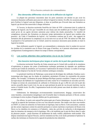 III.Les besoins contrastés des commanditaires 
3 Des demandes différentes vis-à-vis de la diffusion du logiciel 
La plupart des personnes rencontrées dans les ports autonomes ont déclaré ne pas avoir les 
ressources humaines suffisantes pour pouvoir utiliser le logiciel en interne. En effet, les occasions pour un 
port d’utiliser le logiciel sont peu fréquentes, et donc ne justifient pas d’investir dans une formation au 
logiciel, qui devrait être renouvelée à chaque utilisation. 
À l’inverse, la direction territoriale Nord-Pas de Calais de VNF a clairement émis le souhait de 
disposer du logiciel, une fois que l’ensemble de son réseau aura été modélisé par le Cetmef. L’objectif 
serait qu’un de ses agents devienne autonome pour réaliser des études ponctuelles. Ce transfert de 
compétences nécessite des formations en plusieurs temps (présentation du logiciel puis modules plus 
poussés) ; de l’aide à l’installation du logiciel ; de l’assistance continue par la suite ; des supports de 
formation afin de pérenniser la compétence en cas de turn-over au sein de VNF. De même la CNR, dans 
la perspective d’un partenariat avec le Cetmef, aurait les ressources nécessaires pour prendre en main le 
logiciel en interne. 
Sans réellement acquérir le logiciel, un commanditaire a néanmoins émis le souhait de recevoir 
les résultats de la simulation sous la forme d’une page d’interface, où il pourrait sélectionner certaines 
configurations d’aménagement et obtenir les temps d’attente correspondants. 
C) Les autres attentes des partenaires vis-à-vis du Cetme f 
1 Des besoins techniques plus larges et variés de la part des gestionnaires 
La direction territoriale Nord-Pas de Calais aimerait que le Cetmef aille au-delà de la simulation 
d’exploitation et propose des pistes d’amélioration technique permettant de répondre aux problèmes 
soulevés par l’étude de simulation, en l’occurence l’optimisation du temps d’éclusée. Le maître d’ouvrage 
aimerait ainsi disposer d’un état de l’art des solutions techniques existantes. 
Le grand port maritime de Dunkerque a pour projet de développer des méthodes d’analyse socio-économique 
plus larges que les études de simulation, permettant d’évaluer les externalités des projets 
publics. Par exemple, l’évaluation du projet Baltique-Pacifique pourrait considérer l’impact sur le temps 
de trajet moyen des habitants de l’augmentation du trafic routier lié à l’installation de nouvelles activités. 
L’impact en termes de consommation de carburant et d’émissions de gaz à effet de serre de la part des 
navires accueillis dans le port n’est, lui, pas un sujet pertinent du point de vue du port maritime, tout du 
moins à l’échelle locale. En effet, l’augmentation locale de trafic permet sans doute de réduire le trafic à 
un autre endroit. 
Globalement, les thématiques environnementales (assainissement, dragage, conservation des 
zones humides, consommation énergétique) sont d’actualité dans le domaine portuaire et fluvial, comme 
en témoigne la mise en place d’équipes dédiées par les gestionnaires. 
Par ailleurs, les ports sont aujourd’hui préoccupés par d’autres thématiques. Au port du Havre, il 
s’agit de la capacité des terminaux en lien avec leur desserte terrestre. Des études sont ainsi sous-traitées 
au CRITT, le centre de recherche et d’innovation en logistique, basé au Havre. Cette association, soutenue 
par des acteurs régionaux comme les autorités portuaires et unions maritimes et portuaires de Rouen et du 
Havre ou les chambres de commerce et d’industrie., mène des activités de recherche et développement 
dans les domaines du transport et de la logistique. Elle a été mobilisée par le port du Havre dans le cadre 
de plusieurs projets – projet Roromax de doublement du trafic roullier, plateforme multi-modale. Elle 
dispose notamment du logiciel Flexsim, outil de simulation de flux et de stocks permettant d’optimiser la 
surface des terminaux en fonction de la capacité de production des industriels. 
15 
 
