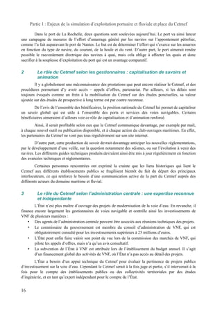 Partie 1 : Enjeux de la simulation d’exploitation portuaire et fluviale et place du Cetmef 
Dans le port de La Rochelle, deux questions sont soulevées aujourd’hui. Le port va ainsi lancer 
une campagne de mesures de l’effort d’amarrage généré par les navires sur l’appontement pétrolier, 
comme l’a fait auparavant le port de Nantes. Le but est de déterminer l’effort qui s’exerce sur les amarres 
en fonction du type de navire, du courant, de la houle et du vent. D’autre part, le port aimerait rendre 
possible le raccordement électrique des navires à quai, mais cela oblige à affecter les quais et donc 
sacrifier à la souplesse d’exploitation du port qui est un avantage comparatif. 
2 Le rôle du Cetmef selon les gestionnaires : capitalisation de savoirs et 
animation 
Il y a globalement une méconnaissance des prestations que peut encore réaliser le Cetmef, et des 
procédures permettant d’y avoir accès – appels d’offres, partenariat. Par ailleurs, si les délais sont 
toujours évoqués comme un frein à la mobilisation du Cetmef sur des études ponctuelles, sa valeur 
ajoutée sur des études de prospective à long terme est par contre reconnue. 
De l’avis de l’ensemble des bénéficaires, la position nationale du Cetmef lui permet de capitaliser 
un savoir global qui est utile à l’ensemble des ports et services des voies navigables. Certains 
bénéficiaires aimeraient d’ailleurs voir ce rôle de capitalisation et d’animation renforcé. 
Ainsi, il serait profitable selon eux que le Cetmef communique davantage, par exemple par mail, 
à chaque nouvel outil ou publication disponible, et à chaque action du club ouvrages maritimes. En effet, 
les partenaires du Cetmef ne vont pas tous régulièrement sur son site internet. 
D’autre part, cette production de savoir devrait davantage anticiper les nouvelles réglementations, 
par le développement d’une veille, sur la question notamment des séismes, ou sur l’évolution à venir des 
navires. Les différents guides techniques produits devraient ainsi être mis à jour régulièrement en fonction 
des avancées techniques et réglementaires. 
Certaines personnes rencontrées ont exprimé la crainte que les liens historiques qui lient le 
Cetmef aux différents établissements publics se fragilisent bientôt du fait du départ des principaux 
interlocuteurs, ce qui renforce le besoin d’une communication active de la part du Cetmef auprès des 
différents acteurs du domaine maritime et fluvial. 
3 Le rôle du Cetmef selon l’administration centrale : une expertise reconnue 
et indépendante 
L’État n’est plus maître d’ouvrage des projets de modernisation de la voie d’eau. En revanche, il 
finance encore largement les gestionnaires de voies navigable et contrôle ainsi les investissements de 
VNF de plusieurs manières : 
• Des agents de l’administration centrale peuvent être associés aux réunions techniques des projets. 
• Le commissaire du gouvernement est membre du conseil d’administration de VNF, qui est 
obligatoirement consulté pour les investissements supérieurs à 25 millions d’euros. 
• L’État peut enfin faire valoir son point de vue lors de la commission des marchés de VNF, qui 
pilote les appels d’offres, mais n’a qu’un avis consultatif. 
• La subvention de l’État à VNF est attribuée lors de l’établissement du budget annuel. Il s’agit 
d’un financement global des activités de VNF, où l’État n’a pas accès au détail des projets. 
L’État a besoin d’un appui technique du Cetmef pour évaluer la pertinence de projets publics 
d’investissement sur la voie d’eau. Cependant le Cetmef serait à la fois juge et partie, s’il intervenait à la 
fois pour le compte des établissements publics ou des collectivités territoriales par des études 
d’ingénierie, et en tant qu’expert indépendant pour le compte de l’État. 
16 
 