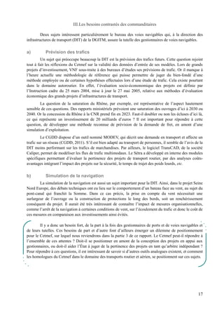 III.Les besoins contrastés des commanditaires 
Deux sujets intéressent particulièrement le bureau des voies navigables qui, à la direction des 
infrastructures de transport (DIT) de la DGITM, assure la tutelle des gestionnaires de voies navigables. 
a) Prévision des trafics 
Un sujet qui préoccupe beaucoup la DIT est la prévision des trafics futurs. Cette question rejoint 
tout à fait les réflexions du Cetmef sur la validité des données d’entrée de ses modèles. Lors de grands 
projets d’investissement, VNF sous-traite à des bureaux d’études ses prévisions de trafic. Or il manque à 
l’heure actuelle une méthodologie de référence qui puisse permettre de juger du bien-fondé d’une 
méthode employée ou de certaines hypothèses effectuées lors d’une étude de trafic. Cela existe pourtant 
dans le domaine autoroutier. En effet, l’évaluation socio-écononomique des projets est définie par 
l’Instruction cadre du 25 mars 2004, mise à jour le 27 mai 2005, relative aux méthodes d’évaluation 
économique des grands projets d’infrastructures de transport. 
La question de la saturation du Rhône, par exemple, est représentative de l’aspect hautement 
sensible de ces questions. Des rapports ministériels prévoient une saturation des ouvrages d’ici à 2030 ou 
2040. Or la concession du Rhône à la CNR prend fin en 2023. Faut-il doubler ou non les écluses d’ici là, 
ce qui représente un investissement de 20 milliards d’euros ? Il est important pour répondre à cette 
question, de développer une méthode reconnue de prévision de la demande de fret, en amont d’une 
simulation d’exploitation. 
Le CGDD dispose d’un outil nommé MODEV, qui décrit une demande en transport et affecte un 
trafic sur un réseau (CGDD, 2011). S’il est bien adapté au transport de personnes, il semble de l’avis de la 
DIT moins performant sur les trafics de marchandises. Par ailleurs, le logiciel TransCAD, de la société 
Caliper, permet de modéliser les flux de trafic multimodaux. Le Sétra a développé en interne des modules 
spécifiques permettant d’évaluer la pertinence des projets de transport routier, par des analyses coûts-avantages 
intégrant l’impact des projets sur la sécurité, le temps de trajet des poids lourds, etc. 
b) Simulation de la navigation 
La simulation de la navigation est aussi un sujet important pour la DIT. Ainsi, dans le projet Seine 
Nord Europe, des débats techniques ont eu lieu sur le comportement d’un bateau face au vent, au sujet du 
pont-canal qui franchit la Somme. Dans ce cas précis, la prise en compte du vent nécessitait une 
surlargeur de l’ouvrage ou la construction de protections le long des bords, soit un renchérissement 
conséquent du projet. Il aurait été très intéressant de connaître l’impact de mesures organisationnelles, 
comme l’arrêt de la navigation à certaines conditions de vent, sur l’écoulement du trafic et donc le coût de 
ces mesures en comparaison aux investissements ainsi évités. 
Il y a donc un besoin fort, de la part à la fois des gestionnaires de ports et de voies navigables et 
de leurs tutelles. Ces besoins de part et d’autre font d’ailleurs émerger un dilemme de positionnement 
pour le Cetmef, sur lequel nous reviendrons dans la partie 3 de ce rapport. Le Cetmef peut-il répondre à 
l’ensemble de ces attentes ? Doit-il se positionner en amont de la conception des projets en appui aux 
gestionnaires, ou doit-il aider l’État à juger de la pertinence des projets en tant qu’arbitre indépendant ? 
Pour répondre à ces questions, il est intéressant de savoir si d’autres outils analogues existent, et comment 
les homologues du Cetmef dans le domaine des transports routier et aérien, se positionnent sur ces sujets. 
17 
 