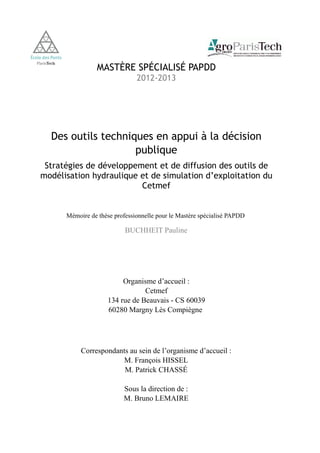 MASTÈRE SPÉCIALISÉ PAPDD 
2012-2013 
Des outils techniques en appui à la décision 
publique 
Stratégies de développement et de diffusion des outils de 
modélisation hydraulique et de simulation d’exploitation du 
Cetmef 
Mémoire de thèse professionnelle pour le Mastère spécialisé PAPDD 
BUCHHEIT Pauline 
Organisme d’accueil : 
Cetmef 
134 rue de Beauvais - CS 60039 
60280 Margny Lès Compiègne 
Correspondants au sein de l’organisme d’accueil : 
M. François HISSEL 
M. Patrick CHASSÉ 
Sous la direction de : 
M. Bruno LEMAIRE 
 
