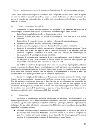 IV.Autres outils et stratégies pour la simulation d’exploitation des infrastructures de transport 
Artelia a ainsi mené des études pour le canal Seine Nord Europe et le canal du Rhône à Sète. L’objectif 
est alors de définir la capacité maximale du canal. Les études techniques des écluses fournissent les 
durées de bassinées qui sont entrées dans le modèle, mais les conditions météorologiques ne sont alors 
pas prises en compte. 
b) Fonctionnement du logiciel 
L’outil prend en compte plusieurs contraintes à la navigation et aux opérations portuaires, que le 
simulateur peut faire varier d’un scénario à l’autre afin d’évaluer leur impact sur les résultats : 
• La configuration de la flotte : nombre et dimensions des navires 
• Les délais de retard ou d’avance des navires, déterminés par le client, ainsi que le % de navires 
concernés. 
• Les conditions de production prévues par le client : volume et lois aléatoires de pannes 
• La capacité et le nombre des quais, de l’outillage et des réservoirs 
• Les données météorologiques sur plusieurs dizaines d’années, recueillies par le client 
• Les seuils de navigation, c’est-à-dire les fenêtres de valeurs météorologiques permettant l’entrée 
du navire dans le port, son approche dans le chenal de navigation et son amarrage, dans des 
conditions d’agitation acceptables. Ces seuils sont issus d’études de courantologie, de 
trajectographie et de tenue à poste réalisées en interne. 
• Les temps de navigation, pour chaque type de navire, depuis la montée à bord du pilote à l’entrée 
du port jusqu’au quai. Il est déteminé en interne d’après des études de trajectographie, qui 
modélisent le chenal d’accès et les conditions de houle et de vent. 
Le modèle de simulation d’exploitation repose ainsi sur un outil de trajectographie, utilisé en 
amont. La structure des chenaux d’accès est intégrée dans cet outil, qui fournit ainsi pour chaque type de 
navire un temps de navigation moyen, de l’entrée du port jusqu’au quai. Les conditions de vent, de houle 
et de marée sont également intégrées dans les logiciels de trajectographie et de tenue à poste, qui 
déterminent les seuils de navigation du modèle de simulation d’exploitation. 
Les navires sont générés à l’entrée du port de manière à représenter au mieux les données projet 
fournies par le commanditaire – tonnage annuel, taille moyenne de navire et heure moyenne d’arrivée. 
Une loi statistique est construite autour de la date d’arrivée, de type Gaussienne ou triangulaire, en 
concertation avec le commanditaire. Ensuite, le logiciel réalise une série de tests logiques afin de 
déterminer si la navigation est possible dans le chenal selon l’ensemble des paramètres entrés. Si toutes 
les conditions sont réunies, le logiciel simule le trajet du navire, l’amarrage et le chargement et le 
déchargement, selon les durées entrées au préalable dans le modèle. 
c) Résultats 
En résultat, le logiciel produit une petite animation en 2D, qui simule l’arrivée des navires et le 
remplissage des stocks. Celle-ci permet de vérifier que le modèle fonctionne et de communiquer auprès 
du client. Le logiciel fournit également des résultats statistiques – graphiques, tableaux – représentant les 
indicateurs-clés qui ont été sélectionnés pour comparer les différents scénarios simulés, qui correspondent 
aux coûts d’exploitation suivants. 
• Les temps d’attente et de séjour sont ainsi calculés (valeurs moyennes et maximales, par saison et 
par année) et leurs causes sont déterminées : exposition au vent et à la houle ou occupation du 
quai. Ces résultats sont ensuite comparés à des standards. On obtient également le nombre 
maximal de navires en attente, permettant de dimensionner la zone d’attente. 
19 
 