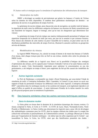 IV.Autres outils et stratégies pour la simulation d’exploitation des infrastructures de transport 
b) Génération du trafic 
IMDC a développé un module de pré-traitement qui génère les bateaux à l’entrée de l’écluse 
selon les données de trafic disponibles. Il combine deux générateurs stochastiques de données : un 
générateur de navires et un générateur de temps d’arrivée. 
Le générateur de navires intègre, pour chacun des sens de navigation, un nombre total de bateaux, 
la répartition du trafic entre les différentes catégories de bateaux (ou structure de flotte) caractérisées par 
une fourchette de longueur, largeur et tonnage, ainsi qu’un taux de chargement (qui déterminera leur 
vitesse). 
Le générateur de temps d’arrivée intègre une matrice tridimensionnelle permettant d’indiquer une 
répartition temporelle de la densité de trafic par mois, par jour de la semaine et par créneaux horaires. 
Pour chacun des éléments de cette matrice ou pour l’ensemble de la matrice, on peut entrer une loi de 
distribution probabiliste des intervalles de temps d’arrivée, illustrant le caractère uniforme ou groupé des 
arrivées de bateaux. 
c) Modélisation du réseau 
Le logiciel IMDC-Waterways, lui, calcule les temps d’attente et de transit des bateaux à l’échelle 
d’un réseau, dont chaque tronçon peut être un bief ou une écluse, simulée alors selon les principes de 
IMDC-Locks. 
La différence notable de ce logiciel avec Sinavi est la possibilité d’intégrer des stratégies 
d’optimisation des écluses, soit la capacité pour l’éclusier d’attendre l’arrivée d’un autre bateau avant de 
démarrer la sassée. Cette fonctionnalité, importante pour optimiser la consommation en eau des 
gestionnaires, a été intégrée un temps à Sinavi, puis supprimée du fait qu’elle causait des instabilités du 
logiciel. 
3 Autres logiciels existants 
Le Port de Dunkerque a commandité une étude à Royal Haskoning, qui sous-traitait l’étude de 
simulation de trafic à l’entreprise hollandaise TBA. Cependant, le Cetmef n’a pas encore eu accès aux 
rapports d’étude lui permettant d’analyser les différences entre les deux logiciels. L’entreprise allemande 
DST10, spécialisée dans les techniques navales et les systèmes de transport, avait également répondu à cet 
appel d’offres en qualité de sous-traitant ; il serait intéressant d’étudier de la même manière les outils 
qu’elle pouvait proposer pour la simulation d’exploitation. 
B) Des besoins similaires chez les autres services techniques centraux 
1 Dans le domaine routier 
Le Setra pilote un réseau dans le domaine de la simulation dynamique des réseaux routiers. Ce 
réseau comprend le Setra, le Certu et 5 CETE : le CETE de Lyon, Ouest, Normandie-Centre, Nord- 
Picardie et Méditerranée. Le Setra n’utilise pas directement les logiciels mais a pour rôle de développer 
des méthodologies communes pour les CETE, dont les équipes réalisent des études pour le compte des 
collectivités territoriales et ponctuellement, de l’administration centrale. Le pilotage effectué par le Setra 
passe par l’organisation de Journées techniques – du même type de celles organisées par le Cetmef – qui 
rassemblent le Setra, le Certu, les CETE, ainsi que des bénéficiaires potentiels des études – 
10 http://www.dst-org.de/intro.htm 
21 
 