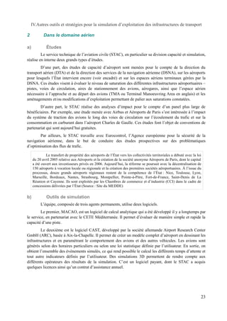 IV.Autres outils et stratégies pour la simulation d’exploitation des infrastructures de transport 
2 Dans le domaine aérien 
a) Études 
Le service technique de l’aviation civile (STAC), en particulier sa division capacité et simulation, 
réalise en interne deux grands types d’études. 
D’une part, des études de capacité d’aéroport sont menées pour le compte de la direction du 
transport aérien (DTA) et de la direction des services de la navigation aérienne (DSNA), sur les aéroports 
pour lesquels l’État intervient encore (voir encadré) et sur les espaces aériens terminaux gérées par la 
DSNA. Ces études visent à évaluer le niveau de saturation des différentes infrastructures aéroportuaires – 
pistes, voies de circulation, aires de stationnement des avions, aérogares, ainsi que l’espace aérien 
nécessaire à l’approche et au départ des avions (TMA ou Terminal Manoeuvring Area en anglais) et les 
aménagements et/ou modifications d’exploitation permettant de palier aux saturations constatées. 
D’autre part, le STAC réalise des analyses d’impact pour le compte d’un panel plus large de 
bénéficiaires. Par exemple, une étude menée avec Airbus et Aéroports de Paris s’est intéressée à l’impact 
du système de traction des avions le long des voies de circulation sur l’écoulement du trafic et sur la 
consommation en carburant dans l’aéroport Charles de Gaulle. Ces études font l’objet de conventions de 
partenariat qui sont aujourd’hui gratuites. 
Par ailleurs, le STAC travaille avec Eurocontrol, l’Agence européenne pour la sécurité de la 
navigation aérienne, dans le but de conduire des études prospectives sur des problématiques 
d’optimisation des flux de trafic. 
Le transfert de propriété des aéroports de l’État vers les collectivités territoriales a débuté avec la loi 
du 20 avril 2005 relative aux Aéroports et la création de la société anonyme Aéroports de Paris, dont le capital 
a été ouvert aux investisseurs privés en 2006. Aujourd’hui, la réforme se poursuit avec la décentralisation de 
150 aéroports à vocation locale ou régionale et la création des premières sociétés aéroportuaires. À l’issue du 
processus, douze grands aéroports régionaux restent de la compétence de l’État : Nice, Toulouse, Lyon, 
Marseille, Bordeaux, Nantes, Strasbourg, Montpellier, Pointe-à-Pitre, Fort-de-France, Saint-Denis de La 
Réunion et Cayenne. Ils sont exploités par les Chambres de commerce et d’industrie (CCI) dans le cadre de 
concessions délivrées par l’État (Source : Site du MEDDE) 
b) Outils de simulation 
L’équipe, composée de trois agents permanents, utilise deux logiciels. 
Le premier, MACAO, est un logiciel de calcul analytique qui a été développé il y a longtemps par 
le service, en partenariat avec le CETE Méditerranée. Il permet d’évaluer de manière simple et rapide la 
capacité d’une piste. 
Le deuxième est le logiciel CAST, développé par la société allemande Airport Research Center 
GmbH (ARC), basée à Aix-la-Chapelle. Il permet de créer un modèle complet d’aéroport en dessinant les 
infrastructures et en paramétrant le comportement des avions et des autres véhicules. Les avions sont 
générés selon des horaires particuliers ou selon une loi statistique définie par l’utilisateur. En sortie, on 
obtient l’ensemble des événements simulés, ce qui rend possible le calcul les différents temps d’attente et 
tout autre indicateurs définis par l’utilisateur. Des simulations 3D permettent de rendre compte aux 
différents opérateurs des résultats de la simulation. C’est un logiciel payant, dont le STAC a acquis 
quelques licences ainsi qu’un contrat d’assistance annuel. 
23 
 