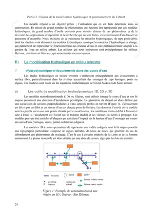 Partie 2 : Enjeux de la modélisation hydraulique et positionnement du Cetmef 
Un modèle répond à un objectif précis ; l’utilisation qui en est faite détermine ainsi sa 
construction. En raison du grand nombre de phénomènes qui peuvent être représentés par des modèles 
hydrauliques, du grand nombre d’outils existants pour simuler chacun de ces phénomènes et de la 
diversité des applications d’ingénierie et de recherche qui en sont faites, il est intéressant d’en dresser un 
panorama d’ensemble. Nous excluons de ce panorama les modèles hydrologiques, de type pluie-débit, 
dont les résultats vont alimenter les modèles hydrauliques, ainsi que les modèles d’hydraulique en charge, 
qui permettent de représenter le fonctionnement des réseaux d’eau et sont particulièrement adaptés à la 
gestion de l’eau en milieu urbain. Les milieux qui nous intéressent sont principalement les milieux 
fluviaux, maritimes et littoraux, qui seront traités successivement. 
B) La modélisation hydraulique en milieu terrestre 
1 Hydrodynamique et écoulements dans les cours d’eau 
Les études hydrauliques en milieu terrestre s’intéressent principalement aux écoulements à 
surface libre, particulièrement dans les rivières accueillant des ouvrages de type barrages, ponts ou 
digues. Ces modèles sont basés sur les équations mathématiques de Navier-Stokes et de Saint-Venant. 
a) Les outils de modélisation hydrodynamique 1D, 2D et 3D 
Les modèles monodimensionnels (1D), ou filaires, sont utilisés lorsque le cours d’eau et son lit 
majeur présentent une direction d’écoulement privilégiée. La géométrie du chenal est alors définie par 
une succession de sections perpendiculaires à l’axe, appelés profils en travers (Figure 1). L’écoulement 
est décrit par un débit et un niveau d’eau en chaque point du linéaire. Les données d’entrée de ce modèle 
sont les profils en travers aux points choisis par le modélisateur, les conditions limites (débit à l'amont et 
cote à l'aval si l'écoulement est fluvial sur le tronçon étudié) et les vitesses ou débits à propager. Ces 
modèles peuvent être enrichis d’abaques qui calculent l’impact sur la hauteur d’eau d’ouvrages en travers 
du cours d’eau (barrages, seuils, ponts) ou latéraux (digues). 
Les modèles 1D à casiers permettent de représenter une vallée endiguée dont le lit majeur possède 
une topographie particulière, composé de digues latérales, de talus, de haies, qui génèrent en cas de 
débordement des phénomènes de stockage. C’est le cas à certains endroits de la Loire et de la Somme 
notamment. La plaine inondable est alors décrite par une série de casiers, régis par des lois de transfert. 
26 
Figure 1: Exemple de schématisation d’une 
rivière en 1D ; Source : Site Telemac 
 