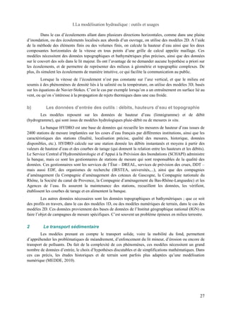 I.La modélisation hydraulique : outils et usages 
Dans le cas d’écoulements allant dans plusieurs directions horizontales, comme dans une plaine 
d’inondation, ou des écoulements localisés aux abords d’un ouvrage, on utilise des modèles 2D. A l’aide 
de la méthode des éléments finis ou des volumes finis, on calcule la hauteur d’eau ainsi que les deux 
composantes horizontales de la vitesse en tous points d’une grille de calcul appelée maillage. Ces 
modèles nécessitent des données topographiques et bathymétriques plus précises, ainsi que des données 
sur le couvert des sols dans le lit majeur. Ils ont l’avantage de ne demander aucune hypothèse a priori sur 
les écoulements, et de permettre de représenter des milieux à géométrie et topographie complexes. De 
plus, ils simulent les écoulements de manière intuitive, ce qui facilite la communication au public. 
Lorsque la vitesse de l’écoulement n’est pas constante sur l’axe vertical, et que le milieu est 
soumis à des phénomènes de densité liés à la salinité ou la température, on utilise des modèles 3D, basés 
sur les équations de Navier-Stokes. C’est le cas par exemple lorsqu’on a un entraînement en surface lié au 
vent, ou qu’on s’intéresse à la propagation de rejets thermiques dans une eau froide. 
b) Les données d’entrée des outils : débits, hauteurs d’eau et topographie 
Les modèles reposent sur les données de hauteur d’eau (limnigramme) et de débit 
(hydrogramme), qui sont issus de modèles hydrologiques pluie-débit ou de mesures in situ. 
La banque HYDRO est une base de données qui recueille les mesures de hauteur d’eau issues de 
2400 stations de mesure implantées sur les cours d’eau français par différentes institutions, ainsi que les 
caractéristiques des stations (finalité, localisation précise, qualité des mesures, historique, données 
disponibles, etc.). HYDRO calcule sur une station donnée les débits instantanés et moyens à partir des 
valeurs de hauteur d’eau et des courbes de tarage (qui donnent la relation entre les hauteurs et les débits). 
Le Service Central d’Hydrométéorologie et d’Appui à la Prévision des Inondations (SCHAPI) administre 
la banque, mais ce sont les gestionnaires de stations de mesure qui sont responsables de la qualité des 
données. Ces gestionnaires sont les services de l’État – DREAL, services de prévision des crues, DDT – 
mais aussi EDF, des organismes de recherche (IRSTEA, universités,...), ainsi que des compagnies 
d’aménagement (la Compagnie d’aménagement des coteaux de Gascogne, la Compagnie nationale du 
Rhône, la Société du canal de Provence, la Compagnie d’aménagement du Bas-Rhône-Languedoc) et les 
Agences de l’eau. Ils assurent la maintenance des stations, recueillent les données, les vérifient, 
établissent les courbes de tarage et en alimentent la banque. 
Les autres données nécessaires sont les données topographiques et bathymétriques ; que ce soit 
des profils en travers, dans le cas des modèles 1D, ou des modèles numériques de terrain, dans le cas des 
modèles 2D. Ces données proviennent des bases de données de l’Institut géographique national (IGN) ou 
faire l’objet de campagnes de mesure spécifiques. C’est souvent un problème épineux en milieu terrestre. 
2 Le transport sédimentaire 
Les modèles prenant en compte le transport solide, voire la mobilité du fond, permettent 
d’appréhender les problématiques de méandrement, d’enfoncement du lit mineur, d’érosion ou encore de 
transport de polluants. Du fait de la complexité de ces phénomènes, ces modèles nécessitent un grand 
nombre de données d’entrée, le choix d’hypothèses discutables et de simplifications mathématiques. Dans 
ces cas précis, les études historiques et de terrain sont parfois plus adaptées qu’une modélisation 
numérique (MEDDE, 2010). 
27 
 