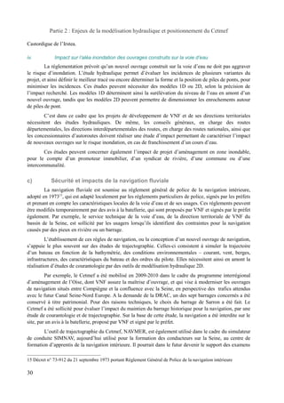 Partie 2 : Enjeux de la modélisation hydraulique et positionnement du Cetmef 
Castordigue de l’Irstea. 
iv. Impact sur l’aléa inondation des ouvrages construits sur la voie d’eau 
La réglementation prévoit qu’un nouvel ouvrage construit sur la voie d’eau ne doit pas aggraver 
le risque d’inondation. L’étude hydraulique permet d’évaluer les incidences de plusieurs variantes du 
projet, et ainsi définir le meilleur tracé ou encore déterminer la forme et la position de piles de ponts, pour 
minimiser les incidences. Ces études peuvent nécessiter des modèles 1D ou 2D, selon la précision de 
l’impact recherché. Les modèles 1D déterminent ainsi la surélévation du niveau de l’eau en amont d’un 
nouvel ouvrage, tandis que les modèles 2D peuvent permettre de dimensionner les enrochements autour 
de piles de pont. 
C’est dans ce cadre que les projets de développement de VNF et de ses directions territoriales 
nécessitent des études hydrauliques. De même, les conseils généraux, en charge des routes 
départementales, les directions interdépartementales des routes, en charge des routes nationales, ainsi que 
les concessionnaires d’autoroutes doivent réaliser une étude d’impact permettant de caractériser l’impact 
de nouveaux ouvrages sur le risque inondation, en cas de franchissement d’un cours d’eau. 
Ces études peuvent concerner également l’impact de projet d’aménagement en zone inondable, 
pour le compte d’un promoteur immobilier, d’un syndicat de rivière, d’une commune ou d’une 
intercommunalité. 
c) Sécurité et impacts de la navigation fluviale 
La navigation fluviale est soumise au réglement général de police de la navigation intérieure, 
adopté en 197315, qui est adapté localement par les réglements particuliers de police, signés par les préfets 
et prenant en compte les caractéristiques locales de la voie d’eau et de ses usages. Ces réglements peuvent 
être modifiés temporairement par des avis à la batellerie, qui sont proposés par VNF et signés par le préfet 
également. Par exemple, le service technique de la voie d’eau, de la direction territoriale de VNF du 
bassin de la Seine, est sollicité par les usagers lorsqu’ils identifient des contraintes pour la navigation 
causés par des pieux en rivière ou un barrage. 
L’établissement de ces règles de navigation, ou la conception d’un nouvel ouvrage de navigation, 
s’appuie le plus souvent sur des études de trajectographie. Celles-ci consistent à simuler la trajectoire 
d’un bateau en fonction de la bathymétrie, des conditions environnementales – courant, vent, berges, 
infrastructures, des caractéristiques du bateau et des ordres du pilote. Elles nécessitent ainsi en amont la 
réalisation d’études de courantologie par des outils de modélisation hydraulique 2D. 
Par exemple, le Cetmef a été mobilisé en 2009-2010 dans le cadre du programme interrégional 
d’aménagement de l’Oise, dont VNF assure la maîtrise d’ouvrage, et qui vise à moderniser les ouvrages 
de navigation situés entre Compiègne et la confluence avec la Seine, en perspective des trafics attendus 
avec le futur Canal Seine-Nord Europe. A la demande de la DRAC, un des sept barrages concernés a été 
conservé à titre patrimonial. Pour des raisons techniques, le choix du barrage de Sarron a été fait. Le 
Cetmef a été sollicité pour évaluer l’impact du maintien du barrage historique pour la navigation, par une 
étude de courantologie et de trajectographie. Sur la base de cette étude, la navigation a été interdite sur le 
site, par un avis à la batellerie, proposé par VNF et signé par le préfet. 
L’outil de trajectographie du Cetmef, NAVMER, est également utilisé dans le cadre du simulateur 
de conduite SIMNAV, aujourd’hui utilisé pour la formation des conducteurs sur la Seine, au centre de 
formation d’apprentis de la navigation intérieure. Il pourrait dans le futur devenir le support des examens 
15 Décret n° 73-912 du 21 septembre 1973 portant Règlement Général de Police de la navigation intérieure 
30 
 