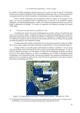 I.La modélisation hydraulique : outils et usages 
de conduite à l’échelle européenne. Des discussions sont en cours à ce sujet au sein de la commission 
centrale pour la navigation du Rhin (CCNR), l’organisation internationale créée en 1818 pour promouvoir 
la navigation fluviale sur le Rhin. En parallèle, des améliorations sont encore apportées au simulateur. 
Enfin, les études hydrauliques peuvent également évaluer les impacts de la navigation sur les 
berges, qui sont des écosystèmes riches et importants dans le cycle de vie de nombreuses espèces 
aquatiques. Les modèles hydrodynamiques, couplés à des modèles d’équilibre des bateaux, peuvent ainsi 
étudier le phénomène de batillage16 et la remise en suspension des sédiments au passage des bateaux 
(LHN, 2006). 
d) Transport de polluants et qualité de l’eau 
L’évaluation des impacts d’un projet d’aménagement sur la faune, la flore et la qualité des eaux 
d’une rivière fait parfois appel à l’utilisation de logiciels de modélisation hydraulique, pour simuler des 
phénomènes biochimiques comme la diffusion de polluants, l’oxygénation et l’eutrophisation des milieux. 
La modélisation de rejets de stations d’épuration, très courante, peut être fait sur Telemac 2D, qui possède 
un modèle de qualité de l’eau encapsulé très simple. 
Les phénomènes plus complexes de pollution de l’eau nécessitent néanmoins l’emploi de modèles 
3D. C’est le cas par exemple d’une étude réalisée dans l’étang de Berre, à l’ouest de Marseille (Figure 2). 
L’étang de Berre est un hydrosystème particulièrement complexe à modéliser. C’est une masse 
d’eau peu profonde, située à proximité de la mer et soumise à divers phénomènes physiques : le vent, la 
marée, les apports d’eau douce et la pluviométrie. Les effets 3D sont importants du fait de la circulation 
de l’eau et de la salinité (Durand et. al, 2011). Sa modélisation, par le LNHE, le laboratoire national 
d’hydraulique et d’environnement d’EDF, avait pour but d’identifier des stratégies de réhabilitation de la 
qualité de l’eau. Un module de qualité de l’eau a été utilisé afin de représenter et suivre dans le temps le 
phénomène d’eutrophisation de l’étang. 
Apports d’eau douce 
Vent 
Marée 
Pluie / Évaporation 
16 Le batillage est le battement de l’eau sur les berges dû au déplacement des bateaux (Source : Lexique de la DT 
Nord-Est http://www.sn-nord-est.developpement-durable.gouv.fr/spip.php?article3107) 
31 
Figure 2: Les phénomènes en jeu dans l’étang de Berre (Source : Durand et al., 2011) 
 