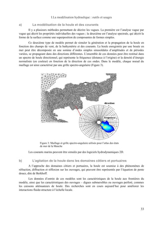 I.La modélisation hydraulique : outils et usages 
a) La modélisation de la houle et des courants 
Il y a plusieurs méthodes permettant de décrire les vagues. La première est l’analyse vague par 
vague qui décrit les propriétés individuelles des vagues ; la deuxième est l’analyse spectrale, qui décrit la 
forme de la surface comme une superposition de composantes de formes simples. 
Ce deuxième type de modèle permet de simuler la génération et la propagation de la houle en 
fonction des champs de vent, de la bathymétrie et des courants. La houle enregistrée par une bouée en 
mer peut être décomposée en une somme d’ondes simples sinusoïdales d’amplitudes et de périodes 
variées, se propageant dans des directions différentes. L’ensemble de ces données peut être restitué dans 
un spectre de houle directionnel, qui représente la fréquence (distance à l’origine) et la densité d’énergie 
normalisée (en couleur) en fonction de la direction de ces ondes. Dans le modèle, chaque noeud du 
maillage est ainsi caractérisé par une grille spectro-angulaire (Figure 3). 
Les courants marins peuvent être simulés par des logiciels hydrodynamiques 2D. 
b) L’agitation de la houle dans les domaines côtiers et portuaires 
A l’approche des domaines côtiers et portuaires, la houle est soumise à des phénomènes de 
réfraction, diffraction et réflexion sur les ouvrages, qui peuvent être représentés par l’équation de pente 
douce, dite de Berkhoff. 
Les données d’entrée de ces modèles sont les caractéristiques de la houle aux frontières du 
modèle, ainsi que les caractéristiques des ouvrages – digues submersibles ou ouvrages perforé, commes 
les caissons atténuateurs de houle. Des recherches sont en cours aujourd’hui pour améliorer les 
interactions fluide-structure à l’échelle locale. 
33 
Figure 3: Maillage et grille spectro-angulaire utilisés pour l’atlas des états 
de mer de la Manche 
 
