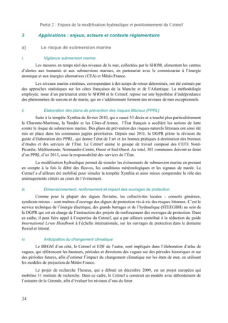 Partie 2 : Enjeux de la modélisation hydraulique et positionnement du Cetmef 
3 Applications : enjeux, acteurs et contexte réglementaire 
a) Le risque de submersion marine 
i. Vigilance submersion marine 
Les mesures en temps réel des niveaux de la mer, collectées par le SHOM, alimentent les centres 
d’alertes aux tsunamis et aux submersions marines, en partenariat avec le commissariat à l’énergie 
atomique et aux énergies alternatives (CEA) et Météo France. 
Les niveaux marins extrêmes, correspondant à des temps de retour déterminés, ont été estimés par 
des approches statistiques sur les côtes françaises de la Manche et de l’Atlantique. La méthodologie 
employée, issue d’un partenariat entre le SHOM et le Cetmef, repose sur une hypothèse d’indépendance 
des phénomènes de surcote et de marée, qui en s’additionnant forment des niveaux de mer exceptionnels. 
ii. Elaboration des plans de prévention des risques littoraux (PPRL) 
Suite à la tempête Xynthia de février 2010, qui a causé 53 décès et a touché plus particulièrement 
la Charente-Maritime, la Vendée et les Côtes-d’Armor, l’État français a accéléré les actions de lutte 
contre le risque de submersion marine. Des plans de prévention des risques naturels littoraux ont ainsi été 
mis en place dans les communes jugées prioritaires. Depuis mai 2011, la DGPR pilote la révision du 
guide d’élaboration des PPRL, qui donne l’état de l’art et les bonnes pratiques à destination des bureaux 
d’études et des services de l’État. Le Cetmef anime le groupe de travail composé des CETE Nord- 
Picardie, Méditerranée, Normandie-Centre, Ouest et Sud-Ouest. Au total, 303 communes doivent se doter 
d’un PPRL d’ici 2013, sous la responsabilité des services de l’État. 
La modélisation hydraulique permet de simuler les évènements de submersion marine en prenant 
en compte à la fois le débit des fleuves, les conditions météorologiques et les signaux de marée. Le 
Cetmef a d’ailleurs été mobilisé pour simuler la tempête Xynthia et ainsi mieux comprendre le rôle des 
aménagements côtiers au cours de l’évènement. 
iii. Dimensionnement, renforcement et impact des ouvrages de protection 
Comme pour la plupart des digues fluviales, les collectivités locales – conseils généraux, 
syndicats mixtes – sont maîtres d’ouvrage des digues de protection vis-à-vis des risques littoraux. C’est le 
service technique de l’énergie électrique, des grands barrages et de l’hydraulique (STEEGBH) au sein de 
la DGPR qui est en charge de l’instruction des projets de renforcement des ouvrages de protection. Dans 
ce cadre, il peut faire appel à l’expertise du Cetmef, qui a par ailleurs contribué à la rédaction du guide 
International Levee Handbook à l’échelle internationale, sur les ouvrages de protection dans le domaine 
fluvial et littoral. 
iv. Anticipation du changement climatique 
Le BRGM d’un côté, le Cetmef et EDF de l’autre, sont impliqués dans l’élaboration d’atlas de 
vagues, qui référencent les hauteurs, périodes et directions des vagues sur des périodes historiques et sur 
des périodes futures, afin d’estimer l’impact du changement climatique sur les états de mer, en utilisant 
les modèles de projection de Météo France. 
Le projet de recherche Theseus, qui a débuté en décembre 2009, est un projet européen qui 
mobilise 31 instituts de recherche. Dans ce cadre, le Cetmef a construit un modèle avec débordement de 
l’estuaire de la Gironde, afin d’évaluer les niveaux d’eau du futur. 
34 
 