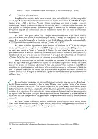 Partie 2 : Enjeux de la modélisation hydraulique et positionnement du Cetmef 
d) Les énergies marines 
Les phénomènes marins – houle, marée, courants – sont susceptibles d’être utilisés pour produire 
de l’énergie. A la suite du Grenelle de l’environnement, un objectif d’installation de 6000 MW d’énergies 
marines d’ici à 2020 a été fixé. Plusieurs filières énergétiques sont ainsi envisagées : énergies 
houlomotrice (vagues), hydrolienne (courants), marémotrice (marées), éolienne, solaire, thermique, liée 
aux gradients de salinité ou encore à la biomasse algale20. L’implantation des différents dispositifs de 
récupération requiert une connaissance fine des phénomènes marins dans les zones potentiellement 
intéressantes. 
Le Cetmef a ainsi piloté l’étude « SIG Energies marines renouvelables », qui visait à identifier 
des zones d’intérêt pour la mise en place des énergies marines, à partir d’une cartographie des enjeux et 
usages de la mer et du littoral, afin de construire un outil d’aide à la concertation. Le projet associait les 
CETE Normandie-Centre et Méditerranée, ainsi que l’Ifremer et l’ADEME. 
Le Cetmef contribue également au projet national de recherche EMACOP sur les énergies 
marines, côtières et portuaires, piloté par le CGEDD. Ce projet, lancé en septembre 2011 pour une durée 
de quatre ans, associe le Cetmef et l’université de Nantes. Il a pour objectif de mieux caractériser le 
potentiel exploitable de l’énergie de la houle, de la marée et des courants (rendement et survivabilité des 
installations) sur une série de sites, de sélectionner et d’adapter des technologies de récupération 
d’énergie et d’évaluer leur coût ainsi que leur impact sur la protection de la côte. 
Dans un premier temps, des méthodes empiriques ont permis de calculer la propagation de la 
houle du large vers la côte, pour obtenir sur chaque site une matrice de puissance : hauteur de houle et 
énergie. Ces critères ont permis de sélectionner 9 sites. Une deuxième phase a débuté en mai 2013, qui 
comportera un véritable travail de modélisation, afin de prendre en compte les phénomènes de diffraction 
liés à la présence d’obstacles sur certains sites. Les modèles de propagation de la houle utiliseront des 
données issues d’atlas de vagues et seront calés à partir de mesures réalisées spécifiquement sur les 
différents sites. 
La modélisation hydraulique est ainsi mobilisée pour représenter un grand nombre de milieux – 
fluvial, littoral, maritime, estuairien – dans le cadre d’études visant à guider l’action d’une diversité 
d’acteurs différents : services de l’État (service de prévision des crues, DDT), établissements publics 
(VNF, Grands ports maritimes), collectivités territoriales, mais également constructeurs privés, dans les 
domaines de la prévision et de la prévention des risques naturels, de la sécurité de la navigation ou encore 
de la préservation des milieux aquatiques. Elle est également utilisée dans le cadre de projets de recherche 
visant une meilleure compréhension des phénomènes complexes représentés ainsi qu’une amélioration 
des outils. 
Le Cetmef a ainsi mobilisé des outils de modélisation hydraulique sur chacun de ces thèmes. 
Nous allons maintenant nous intéresser de plus près aux processus de développement et de diffusion de 
ces outils, et à la place qu’occupe le Cetmef dans ces processus. 
20 http://www.geolittoral.developpement-durable.gouv.fr/energies-marines-renouvelables-emr-r153.html 
36 
 