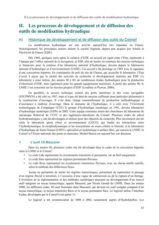 II.Les processus de développement et de diffusion des outils de modélisation hydraulique 
II. Les processus de développement et de diffusion des 
outils de modélisation hydraulique 
A) Historique de développement et de diffusion des outils du Cetme f 
La modélisation hydraulique est une activité aujourd’hui très répandue en France. 
Historiquement, les principaux acteurs étaient la société Sogreah, depuis peu acquise par Artelia et 
Électricité de France (EDF). 
Dès 1946, quelques mois après la création d’EDF, un accord est signé entre l’État, représenté à 
l’époque par l’office national de la navigation, et EDF, afin de mettre en commun des moyens techniques 
et financiers pour la création d’un laboratoire national d’hydraulique, devenu depuis le laboratoire 
national d’hydraulique et d’environnement (LNHE). Cet accord a été prolongé en 1965 avec la signature 
d’une convention bipartite. En contrepartie du prêt du site de Chatou, qui accueille le laboratoire, l’État 
n’avait à payer que la moitié des activités de recherche et développement réalisées par EDF. Ce 
laboratoire a ainsi réalisé, des années 50 à 80, de nombreuses études hydrauliques pour la production 
d’électricité d’EDF, mais également pour les grands équipements maritimes. A partir des années 90, le 
LNHE s’est concentré sur les besoins propres d’EDF (Loudière et Pierron, 2006). 
En parallèle, le service technique central des ports maritimes et des voies navigables 
(STCPMVN) a été créé en 1967, mais n’a pas été doté de moyens suffisants pour participer pleinement à 
la construction d’ouvrages. Il s’est donc chargé essentiellement de production méthodologique et 
d’assistance à maîtrise d’ouvrage. Dans le domaine de l’hydraulique, il a créé avec l’Université 
technologique de Compiègne (UTC) le groupe d’hydraulique numérique en 1991, devenu laboratoire 
d’hydraulique numérique (LHN) en 2002. Cette équipe commune réunit des chercheurs du laboratoire de 
mécanique Roberval de l’UTC et des ingénieurs-chercheurs du Cetmef. Plusieurs codes de calcul 
hydrodynamiques y ont été développés et utilisés pour des objectifs de recherche. Plus récemment ont été 
créés le laboratoire génie côtier et environnement (LGCE), qui étudie les interactions entre 
l’hydrodynamique, la morphodynamique et les écosystèmes en zones côtière et littorale, et le laboratoire 
d’hydraulique de Saint-Venant (LHSV), spécialisé en hydraulique à surface libre, qui associe le LNHE, le 
Cetmef et l’Ecole nationale des ponts et chaussées. Michel Benoit est aujourd’hui son directeur. 
1 L’outil 1D Mascaret 
Dans les années 80, plusieurs codes ont été développé dans le cadre de la convention bipartite 
entre le LNHE et le Cetmef : 
• Le code Lido représentait les écoulements transitoire et permanent, sur un bief uniquement. 
• Le code Sara représentait les régimes permanents fluviaux. 
• Le code Rezo représentait les écoulements transitoires fluviaux, avec un réseau maillé ramifié, 
selon la méthode des différences finies. 
Aucun ne permettait de traiter les régimes transcritiques, permettant de représenter le passage 
d’un régime fluvial à torrentiel, à l’occasion d’une vague de submersion ou de la rupture d’un barrage. 
L’évolution de la réglementation et des méthodes numériques poussent au développement d’un nouvel 
outil intégrant un noyau transcritique, appelé Mascaret, par Nicole Goutal du LNHE. Dans les années 
2000, les différents codes 1D sont fusionnés dans Mascaret, qui devient un outil complet composé d’un 
noyau transcritique, le noyau transitoire Rezo et le noyau permanent Sara. Le logiciel utilise l’interface 
Fudaa, développée par le Cetmef (voir partie 1). 
Le logiciel a été commercialisé de 2000 à 2002, notamment auprès d’HydroQuébec. Les 
37 
 