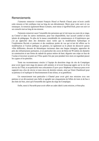 Remerciements 
J’aimerais remercier vivement François Hissel et Patrick Chassé pour m’avoir confié 
cette mission et fait confiance tout au long de son déroulement. Merci pour votre suivi et vos 
remarques. Je remercie également Bruno Lemaire, mon tuteur à AgroParisTech, pour son suivi et 
ses conseils tout au long de ma mission. 
J'aimerais remercier aussi l’ensemble des personnes qui m’ont reçue au cours de ce stage, 
au Cetmef et dans les autres institutions, pour leur disponibilité, leur accueil cordial et leurs 
talents de pédagogue. En plus de la masse considérable de connaissances et d’expériences que 
j’ai pu approcher dans des domaines aussi variés que la modélisation hydraulique et 
l’exploitation fluviale et portuaire et des nombreux points de vue qui m’ont été offerts sur la 
modélisation et l’action publique en général, j’ai également eu le plaisir de découvrir quinze 
villes différentes, discuter de thématiques inconnues dans une langue étrangère, approcher de 
près des infrastructures portuaires, et en particulier des cuves de béton de 90 mètres de diamètre 
en construction et une forme de radoub de quinze mètres de haut, déguster une crèpe en face de 
l’océan et traverser un pont sur l’Oise quatre fois par jour pendant trois mois en regardant passer 
les cygnes et les péniches. 
Toute ma reconnaissance sincère à l’équipe du deuxième étage du site de Compiègne 
pour avoir égayé mon stage de pauses café animées et m’avoir beaucoup appris sur la vie d’un 
service de l’État, et en particulier mes colocataires d’open space Stéphane et Vanessya pour avoir 
supporté mes clics de clavier et mon stress de dernière minute, ainsi qu’Alain Chambreuil pour 
sa patience à m’expliquer le fonctionnement d’une écluse, et sa gentillesse. 
Un remerciement tout particulier à Chantal pour avoir géré mes missions avec une 
patience et un dévouement sans faille et agraphé une cinquantaine de billets de train et de bus à 
des états de frais, ainsi qu'à l'ensemble des agents du siège de Compiègne. 
Enfin, merci à Navarith pour avoir offert un cadre idéal à cette mission, et bien plus. 
 