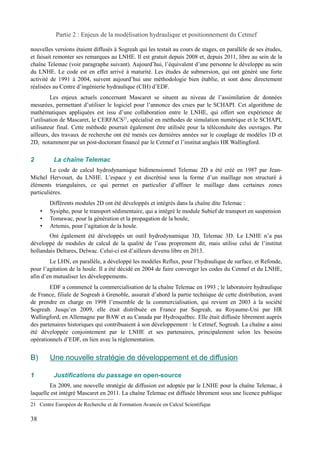 Partie 2 : Enjeux de la modélisation hydraulique et positionnement du Cetmef 
nouvelles versions étaient diffusés à Sogreah qui les testait au cours de stages, en parallèle de ses études, 
et faisait remonter ses remarques au LNHE. Il est gratuit depuis 2008 et, depuis 2011, libre au sein de la 
chaîne Telemac (voir paragraphe suivant). Aujourd’hui, l’équivalent d’une personne le développe au sein 
du LNHE. Le code est en effet arrivé à maturité. Les études de submersion, qui ont généré une forte 
activité de 1991 à 2004, suivent aujourd’hui une méthodologie bien établie, et sont donc directement 
réalisées au Centre d’ingénierie hydraulique (CIH) d’EDF. 
Les enjeux actuels concernant Mascaret se situent au niveau de l’assimilation de données 
mesurées, permettant d’utiliser le logiciel pour l’annonce des crues par le SCHAPI. Cet algorithme de 
mathématiques appliquées est issu d’une collaboration entre le LNHE, qui offert son expérience de 
l’utilisation de Mascaret, le CERFACS21, spécialisé en méthodes de simulation numérique et le SCHAPI, 
utilisateur final. Cette méthode pourrait également être utilisée pour la téléconduite des ouvrages. Par 
ailleurs, des travaux de recherche ont été menés ces dernières années sur le couplage de modèles 1D et 
2D, notamment par un post-doctorant financé par le Cetmef et l’institut anglais HR Wallingford. 
2 La chaîne Telemac 
Le code de calcul hydrodynamique bidimensionnel Telemac 2D a été créé en 1987 par Jean- 
Michel Hervouet, du LNHE. L’espace y est discrétisé sous la forme d’un maillage non structuré à 
éléments triangulaires, ce qui permet en particulier d’affiner le maillage dans certaines zones 
particulières. 
Différents modules 2D ont été développés et intégrés dans la chaîne dite Telemac : 
• Sysiphe, pour le transport sédimentaire, qui a intégré le module Subief de transport en suspension 
• Tomawac, pour la génération et la propagation de la houle, 
• Artemis, pour l’agitation de la houle. 
Ont également été développés un outil hydrodynamique 3D, Telemac 3D. Le LNHE n’a pas 
développé de modules de calcul de la qualité de l’eau proprement dit, mais utilise celui de l’institut 
hollandais Deltares, Delwac. Celui-ci est d’ailleurs devenu libre en 2013. 
Le LHN, en parallèle, a développé les modèles Reflux, pour l’hydraulique de surface, et Refonde, 
pour l’agitation de la houle. Il a été décidé en 2004 de faire converger les codes du Cetmef et du LNHE, 
afin d’en mutualiser les développements. 
EDF a commencé la commercialisation de la chaîne Telemac en 1993 ; le laboratoire hydraulique 
de France, filiale de Sogreah à Grenoble, assurait d’abord la partie technique de cette distribution, avant 
de prendre en charge en 1998 l’ensemble de la commercialisation, qui revient en 2003 à la société 
Sogreah. Jusqu’en 2009, elle était distribuée en France par Sogreah, au Royaume-Uni par HR 
Wallingford, en Allemagne par BAW et au Canada par Hydroquébec. Elle était diffusée librement auprès 
des partenaires historiques qui contribuaient à son développement : le Cetmef, Sogreah. La chaîne a ainsi 
été développée conjointement par le LNHE et ses partenaires, principalement selon les besoins 
opérationnels d’EDF, en lien avec la réglementation. 
B) Une nouvelle stratégie de développement et de diffusion 
1 Justifications du passage en open-source 
En 2009, une nouvelle stratégie de diffusion est adoptée par le LNHE pour la chaîne Telemac, à 
laquelle est intégré Mascaret en 2011. La chaîne Telemac est diffusée librement sous une licence publique 
21 Centre Européen de Recherche et de Formation Avancée en Calcul Scientifique 
38 
 