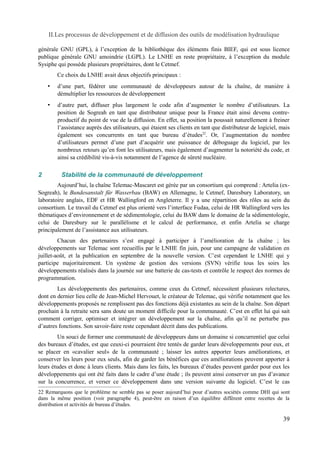 II.Les processus de développement et de diffusion des outils de modélisation hydraulique 
générale GNU (GPL), à l’exception de la bibliothèque des éléments finis BIEF, qui est sous licence 
publique générale GNU amoindrie (LGPL). Le LNHE en reste propriétaire, à l’exception du module 
Sysiphe qui possède plusieurs propriétaires, dont le Cetmef. 
Ce choix du LNHE avait deux objectifs principaux : 
• d’une part, fédérer une communauté de développeurs autour de la chaîne, de manière à 
démultiplier les ressources de développement 
• d’autre part, diffuser plus largement le code afin d’augmenter le nombre d’utilisateurs. La 
position de Sogreah en tant que distributeur unique pour la France était ainsi devenu contre-productif 
du point de vue de la diffusion. En effet, sa position la poussait naturellement à freiner 
l’assistance auprès des utilisateurs, qui étaient ses clients en tant que distributeur de logiciel, mais 
également ses concurrents en tant que bureau d’études22. Or, l’augmentation du nombre 
d’utilisateurs permet d’une part d’acquérir une puissance de déboguage du logiciel, par les 
nombreux retours qu’en font les utilisateurs, mais également d’augmenter la notoriété du code, et 
ainsi sa crédibilité vis-à-vis notamment de l’agence de sûreté nucléaire. 
2 Stabilité de la communauté de développement 
Aujourd’hui, la chaîne Telemac-Mascaret est gérée par un consortium qui comprend : Artelia (ex- 
Sogreah), le Bundesanstalt für Wasserbau (BAW) en Allemagne, le Cetmef, Daresbury Laboratory, un 
laboratoire anglais, EDF et HR Wallingford en Angleterre. Il y a une répartition des rôles au sein du 
consortium. Le travail du Cetmef est plus orienté vers l’interface Fudaa, celui de HR Wallingford vers les 
thématiques d’environnement et de sédimentologie, celui du BAW dans le domaine de la sédimentologie, 
celui de Daresbury sur le parallélisme et le calcul de performance, et enfin Artelia se charge 
principalement de l’assistance aux utilisateurs. 
Chacun des partenaires s’est engagé à participer à l’amélioration de la chaîne ; les 
développements sur Telemac sont recueillis par le LNHE fin juin, pour une campagne de validation en 
juillet-août, et la publication en septembre de la nouvelle version. C’est cependant le LNHE qui y 
participe majoritairement. Un système de gestion des versions (SVN) vérifie tous les soirs les 
développements réalisés dans la journée sur une batterie de cas-tests et contrôle le respect des normes de 
programmation. 
Les développements des partenaires, comme ceux du Cetmef, nécessitent plusieurs relectures, 
dont en dernier lieu celle de Jean-Michel Hervouet, le créateur de Telemac, qui vérifie notamment que les 
développements proposés ne remplissent pas des fonctions déjà existantes au sein de la chaîne. Son départ 
prochain à la retraite sera sans doute un moment difficile pour la communauté. C’est en effet lui qui sait 
comment corriger, optimiser et intégrer un développement sur la chaîne, afin qu’il ne perturbe pas 
d’autres fonctions. Son savoir-faire reste cependant décrit dans des publications. 
Un souci de former une communauté de développeurs dans un domaine si concurrentiel que celui 
des bureaux d’études, est que ceuxi-ci pourraient être tentés de garder leurs développements pour eux, et 
se placer en «cavalier seul» de la communauté ; laisser les autres apporter leurs améliorations, et 
conserver les leurs pour eux seuls, afin de garder les bénéfices que ces améliorations peuvent apporter à 
leurs études et donc à leurs clients. Mais dans les faits, les bureaux d’études peuvent garder pour eux les 
développements qui ont été faits dans le cadre d’une étude ; ils peuvent ainsi conserver un pas d’avance 
sur la concurrence, et verser ce développement dans une version suivante du logiciel. C’est le cas 
22 Remarquons que le problème ne semble pas se poser aujourd’hui pour d’autres sociétés comme DHI qui sont 
dans la même position (voir paragraphe 4), peut-être en raison d’un équilibre différent entre recettes de la 
distribution et activités de bureau d’études. 
39 
 