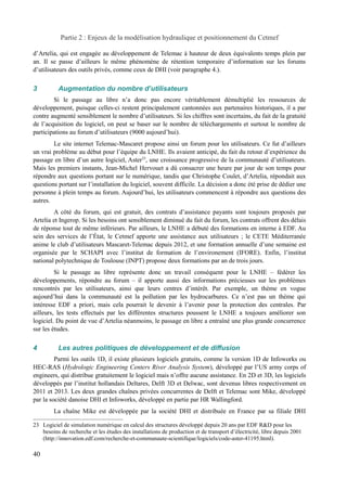 Partie 2 : Enjeux de la modélisation hydraulique et positionnement du Cetmef 
d’Artelia, qui est engagée au développement de Telemac à hauteur de deux équivalents temps plein par 
an. Il se passe d’ailleurs le même phénomène de rétention temporaire d’information sur les forums 
d’utilisateurs des outils privés, comme ceux de DHI (voir paragraphe 4.). 
3 Augmentation du nombre d’utilisateurs 
Si le passage au libre n’a donc pas encore véritablement démultiplié les ressources de 
développement, puisque celles-ci restent principalement cantonnées aux partenaires historiques, il a par 
contre augmenté sensiblement le nombre d’utilisateurs. Si les chiffres sont incertains, du fait de la gratuité 
de l’acquisition du logiciel, on peut se baser sur le nombre de téléchargements et surtout le nombre de 
participations au forum d’utilisateurs (9000 aujourd’hui). 
Le site internet Telemac-Mascaret propose ainsi un forum pour les utilisateurs. Ce fut d’ailleurs 
un vrai problème au début pour l’équipe du LNHE. Ils avaient anticipé, du fait du retour d’expérience du 
passage en libre d’un autre logiciel, Aster23, une croissance progressive de la communauté d’utilisateurs. 
Mais les premiers instants, Jean-Michel Hervouet a dû consacrer une heure par jour de son temps pour 
répondre aux questions portant sur le numérique, tandis que Christophe Coulet, d’Artelia, répondait aux 
questions portant sur l’installation du logiciel, souvent difficile. La décision a donc été prise de dédier une 
personne à plein temps au forum. Aujourd’hui, les utilisateurs commencent à répondre aux questions des 
autres. 
A côté du forum, qui est gratuit, des contrats d’assistance payants sont toujours proposés par 
Artelia et Ingerop. Si les besoins ont sensiblement diminué du fait du forum, les contrats offrent des délais 
de réponse tout de même inférieurs. Par ailleurs, le LNHE a débuté des formations en interne à EDF. Au 
sein des services de l’État, le Cetmef apporte une assistance aux utilisateurs ; le CETE Méditerranée 
anime le club d’utilisateurs Mascaret-Telemac depuis 2012, et une formation annuelle d’une semaine est 
organisée par le SCHAPI avec l’institut de formation de l’environement (IFORE). Enfin, l’institut 
national polytechnique de Toulouse (INPT) propose deux formations par an de trois jours. 
Si le passage au libre représente donc un travail conséquent pour le LNHE – fédérer les 
développements, répondre au forum – il apporte aussi des informations précieuses sur les problèmes 
rencontrés par les utilisateurs, ainsi que leurs centres d’intérêt. Par exemple, un thème en vogue 
aujourd’hui dans la communauté est la pollution par les hydrocarbures. Ce n’est pas un thème qui 
intéresse EDF a priori, mais cela pourrait le devenir à l’avenir pour la protection des centrales. Par 
ailleurs, les tests effectués par les différentes structures poussent le LNHE a toujours améliorer son 
logiciel. Du point de vue d’Artelia néanmoins, le passage en libre a entraîné une plus grande concurrence 
sur les études. 
4 Les autres politiques de développement et de diffusion 
Parmi les outils 1D, il existe plusieurs logiciels gratuits, comme la version 1D de Infoworks ou 
HEC-RAS (Hydrologic Engineering Centers River Analysis System), développé par l’US army corps of 
engineers, qui distribue gratuitement le logiciel mais n’offre aucune assistance. En 2D et 3D, les logiciels 
développés par l’institut hollandais Deltares, Delft 3D et Delwac, sont devenus libres respectivement en 
2011 et 2013. Les deux grandes chaînes privées concurrentes de Delft et Telemac sont Mike, développé 
par la société danoise DHI et Infoworks, développé en partie par HR Wallingford. 
La chaîne Mike est développée par la société DHI et distribuée en France par sa filiale DHI 
23 Logiciel de simulation numérique en calcul des structures développé depuis 20 ans par EDF R&D pour les 
besoins de recherche et les études des installations de production et de transport d’électricité, libre depuis 2001 
(http://innovation.edf.com/recherche-et-communaute-scientifique/logiciels/code-aster-41195.html). 
40 
 