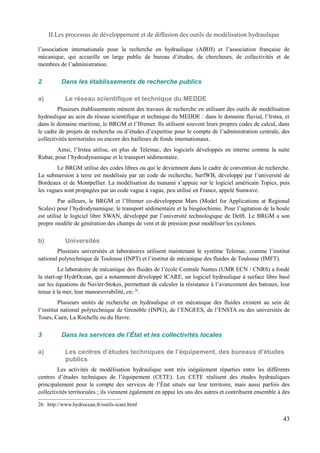 II.Les processus de développement et de diffusion des outils de modélisation hydraulique 
l’association internationale pour la recherche en hydraulique (AIRH) et l’association française de 
mécanique, qui accueille un large public de bureau d’études, de chercheurs, de collectivités et de 
membres de l’administration. 
2 Dans les établissements de recherche publics 
a) Le réseau scientifique et technique du MEDDE 
Plusieurs établissements mènent des travaux de recherche en utilisant des outils de modélisation 
hydraulique au sein du réseau scientifique et technique du MEDDE : dans le domaine fluvial, l’Irstea, et 
dans le domaine maritime, le BRGM et l’Ifremer. Ils utilisent souvent leurs propres codes de calcul, dans 
le cadre de projets de recherche ou d’études d’expertise pour le compte de l’administration centrale, des 
collectivités territoriales ou encore des bailleurs de fonds internationaux. 
Ainsi, l’Irstea utilise, en plus de Telemac, des logiciels développés en interne comme la suite 
Rubar, pour l’hydrodynamique et le transport sédimentaire. 
Le BRGM utilise des codes libres ou qui le deviennent dans le cadre de convention de recherche. 
La submersion à terre est modélisée par un code de recherche, SurfWB, développé par l’université de 
Bordeaux et de Montpellier. La modélisation du tsunami s’appuie sur le logiciel américain Topics, puis 
les vagues sont propagées par un code vague à vague, peu utilisé en France, appelé Sunwave. 
Par ailleurs, le BRGM et l’Ifremer co-développent Mars (Model for Applications at Regional 
Scales) pour l’hydrodynamique, le transport sédimentaire et la biogéochimie. Pour l’agitation de la houle 
est utilisé le logiciel libre SWAN, développé par l’université technologique de Delft. Le BRGM a son 
propre modèle de génération des champs de vent et de pression pour modéliser les cyclones. 
b) Universités 
Plusieurs universités et laboratoires utilisent maintenant le système Telemac, comme l’institut 
national polytechnique de Toulouse (INPT) et l’institut de mécanique des fluides de Toulouse (IMFT). 
Le laboratoire de mécanique des fluides de l’école Centrale Nantes (UMR ECN / CNRS) a fondé 
la start-up HydrOcean, qui a notamment développé ICARE, un logiciel hydraulique à surface libre basé 
sur les équations de Navier-Stokes, permettant de calculer la résistance à l’avancement des bateaux, leur 
tenue à la mer, leur manoeuvrabilité, etc.26. 
Plusieurs unités de recherche en hydraulique et en mécanique des fluides existent au sein de 
l’institut national polytechnique de Grenoble (INPG), de l’ENGEES, de l’ENSTA ou des universités de 
Tours, Caen, La Rochelle ou du Havre. 
3 Dans les services de l’État et les collectivités locales 
a) Les centres d’études techniques de l’équipement, des bureaux d’études 
publics 
Les activités de modélisation hydraulique sont très inégalement réparties entre les différents 
centres d’études techniques de l’équipement (CETE). Les CETE réalisent des études hydrauliques 
principalement pour le compte des services de l’État situés sur leur territoire, mais aussi parfois des 
collectivités territoriales ; ils viennent également en appui les uns des autres et contribuent ensemble à des 
26 http://www.hydrocean.fr/outils-icare.html 
43 
 