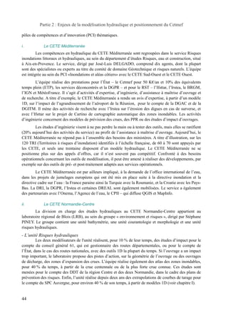 Partie 2 : Enjeux de la modélisation hydraulique et positionnement du Cetmef 
pôles de compétences et d’innovation (PCI) thématiques. 
i. Le CETE Méditerranée 
Les compétences en hydraulique du CETE Méditerranée sont regroupées dans le service Risques 
inondations littoraux et hydrauliques, au sein du département d’études Risques, eau et construction, situé 
à Aix-en-Provence. Le service, dirigé par José-Luis DELGADO, comprend dix agents, dont la plupart 
sont des spécialistes ou experts au titre du comité de domaine Géotechnique et risques naturels. L’équipe 
est intégrée au sein du PCI «Inondations et aléas côtiers» avec le CETE Sud-Ouest et le CETE Ouest. 
L’équipe réalise des prestations pour l’État – le Cetmef pour 50 K€/an et 10% des équivalents 
temps plein (ETP), les services déconcentrés et la DGPR – et pour le RST – l’Ifsttar, l’Irstea, le BRGM, 
l’IGN et MétéoFrance. Il s’agit d’activités d’expertise, d’ingénierie, d’assistance à maîtrise d’ouvrage et 
de recherche. A titre d’exemple, le CETE Méditerranée a rendu un avis d’expertise, à partir d’un modèle 
1D, sur l’impact de l’agrandissement de l’aéroport de la Réunion, pour le compte de la DGAC et de la 
DGITM. Il mène des activités de recherche avec l’Irstea sur l’érosion des digues en cas de surverse, et 
avec l’Ifsttar sur le projet de Cartino de cartographie automatique des zones inondables. Les activités 
d’ingénierie concernent des modèles de prévision des crues, des PPR ou des études d’impact d’ouvrages. 
Les études d’ingénierie visent à ne pas perdre la main ou à tester des outils, mais elles se raréfient 
(20% aujourd’hui des activités du service) au profit de l’assistance à maîtrise d’ouvrage. Aujourd’hui, le 
CETE Méditerranée ne répond pas à l’ensemble des besoins des ministères. A titre d’illustration, sur les 
120 TRI (Territoires à risques d’inondation) identifiés à l’échelle française, de 60 à 70 sont appuyés par 
les CETE, et seuls une trentaine disposent d’un modèle hydraulique. Le CETE Méditerranée ne se 
positionne plus sur des appels d’offres, car il n’est souvent pas compétitif. Confronté à des besoins 
opérationnels concernant les outils de modélisation, il peut être amené à réaliser des développements, par 
exemple sur des outils de pré- et post-traitement adaptés aux services opérationnels. 
Le CETE Méditerranée est par ailleurs impliqué, à la demande de l’office international de l’eau, 
dans les projets de jumelages européens qui ont été mis en place suite à la directive inondation et la 
directive cadre sur l’eau : la France paraine ainsi la Turquie avec la Roumanie, et la Croatie avec les Pays- 
Bas. La DRI, la DGPR, l’Irstea et certaines DREAL sont également mobilisées. Le service a également 
des partenariats avec l’Onema, l’Agence de l’eau, le CPII – qui diffuse QGIS et MapInfo. 
ii. Le CETE Normandie-Centre 
La division en charge des études hydrauliques au CETE Normandie-Centre appartient au 
laboratoire régional de Blois (LRB), au sein du groupe « environnement et risques », dirigé par Stéphane 
PINEY. Le groupe contient une unité bathymétrie, une unité courantologie et morphologie et une unité 
risques hydrauliques. 
- L’unité Risques hydrauliques 
Les deux modélisateurs de l'unité réalisent, pour 10 % de leur temps, des études d’impact pour le 
compte du conseil général 61, qui est gestionnaire des routes départementales, ou pour le compte de 
l’État, dans le cas des routes nationales, avec des outils 1D la plupart du temps. Si l’ouvrage a un impact 
trop important, le laboratoire propose des pistes d’action, sur la géométrie de l’ouvrage ou des ouvrages 
de décharge, des zones d’expansion des crues. L’équipe réalise également des atlas des zones inondables, 
pour 40 % du temps, à partir de la crue centennale ou de la plus forte crue connue. Ces études sont 
menées pour le compte des DDT de la région Centre et des deux Normandie, dans le cadre des plans de 
prévention des risques. Enfin, l’unité réalise depuis deux ans des extrapolations de courbes de tarage pour 
le compte du SPC Auvergne, pour environ 40 % de son temps, à partir de modèles 1D (voir chapitre I). 
44 
 