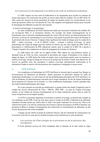 II.Les processus de développement et de diffusion des outils de modélisation hydraulique 
Le LRB s’appuie sur leur unité de bathymétrie et de topographie pour récolter les données de 
terrain nécessaires à la construction des profils en travers entrés dans les modèles 1D, sur HEC-RAS. En 
effet, seules des mesures de terrain permettent de repérer de manière précise les circonvolutions ou les 
seuils qui pourront influer sur l’écoulement de l’eau. Des enquêtes sont également menées pour recueillir 
le témoignage des habitants au sujet des crues passées. 
- L’unité Courantologie et morphologie 
Les deux modélisateurs de l'unité réalisent des études qui nécessitent l’utilisation de modèles 2D, 
sur les logiciels Mike 21 et récemment Telemac. Par exemple, des études d’aménagements sur la 
Francilienne, pour la direction interdépartementale des routes d’Ile de France, de dimensionnement d’un 
déversoir, ou encore de courantologie en aval d’écluses, pour guider la gestion des vannes des barrages et 
la prévention des fosses d’érosion. L’équipe réalise également des études de danger, pour le compte de la 
DDT – maître d’ouvrage – et de la DREAL Centre – assistant à maîtrise d’ouvrage. La partie 
géotechnique de l’étude de danger peut être réalisée en interne, par une autre équipe du LRB. Enfin, la 
participation à l’établissement du PPR submersion marine, pour le compte de la DDT 80, a permis à 
l’équipe d’acquérir des compétences en calcul de propagation de la houle sur Tomawac. 
Le LRB réalise une veille sur les appels d’offre. Mais depuis les cinq dernières années, la 
demande issue de l’État est forte, concernant la prévention des risques d’inondation et les études de 
danger de digues. Le LRB réalise des études en propre, mais se positionne parfois aussi en assistance à 
maîtrise d’ouvrage, lorsque la charge du service ne lui permet pas de réaliser l’étude. Son objectif est de 
trouver un équilibre entre des assistances à maîtrise d’ouvrage techniquement intéressantes et la 
réalisation d’études en interne, afin de pérenniser des compétences stratégiques à moyen terme. 
iii. CETE Sud-Ouest 
Les compétences en hydraulique du CETE Sud-Ouest se trouvent dans le groupe Eau, Risques et 
Environnement du laboratoire de Bordeaux. Quatre personnes en particulier manient les outils de 
modélisation hydraulique. Le volet risque est une des problématiques principales du CETE Sud-Ouest. La 
ville de Bordeaux est particulièrement concernée par le risque inondation, du fait du régime hydraulique 
fluvio-maritime de l’estuaire de la Gironde. Le volet modélisation hydraulique s’insère cependant dans 
des études hydromorphologiques plus larges. 
En ce qui concerne ses activités de modélisation, le groupe réalise des études d’ingénierie pour le 
compte des services déconcentrés de l’État – DREAL, DDT, DIR – au sujet de l’impact d’ouvrages 
routiers, ou de l’impact de mesures d’aménagement sur le risque submersion marine, dans le cadre du 
retour d’expérience sur la tempête Xynthia. 
Le CETE se positionne également en assistance à maîtrise d’ouvrage, en donnant par exemple un 
avis technique sur des PPR. Il suit de cette façon, pour le compte de la DDT, l’élaboration du référentiel 
inondation Gironde menée par Artelia dans le cadre d’un projet réunissant les services de l’État et les 
collectivités locales. Cet outil de connaissance du territoire a permis de proposer un PAPI d’intention, qui 
permettra d’affiner la stratégie d’aménagement des collectivités et éventuellement de déboucher sur des 
travaux de protection des zones inondables. 
L’équipe suit par ailleurs le projet de recherche Theseus, afin de l’alimenter de connaissances sur 
le territoire et de faire en sorte que les résultats du projet soient réutilisés par la suite localement. 
b) Les services de l’État chargés de la prévention et de la prévision des 
inondations 
Il existe plusieurs services de l’État compétents dans le domaine de la lutte contre le risque 
45 
 