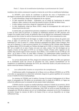 Partie 2 : Enjeux de la modélisation hydraulique et positionnement du Cetmef 
inondation, dont certains commencent à acquérir en interne des savoir-faire en modélisation hydraulique. 
Le SCHAPI a pour mission de coordonner la prévision des crues et l’hydrométrie et de 
développer la recherche pour améliorer les outils utilisés les SPC. Il est organisé en quatre pôles : 
– Le pôle informatique, chargé du développement du site vigicrues, 
– Le pôle acquisition des données – hydrométrie, qui est chargé de l’amélioration du matériel 
(capteurs, radars, caméras) et du recueil des données de pluie et de débit de Météo France, 
– Le pôle vigilance et prévision, chargé de l’organisation de la prévision, 
– Le pôle modélisation, dirigé par Bruno JANET, chargé du développement des outils pour le 
réseau de prévision des crues. 
Ce dernier pôle, qui comprend trois personnes compétentes en modélisation, conseille les SPC sur 
le choix de leurs outils de prévision. La stratégie de modélisation proposée aux SPC préconise ainsi 
l’emploi d’un nombre limité d’outils, de préférence libres et qui fédèrent une communauté d’utilisateurs, 
afin de pouvoir faire évoluer les outils en fonction des besoins des SPC tout en mutualisant les coûts. 
L’objectif du SCHAPI est de développer un modèle en temps réel pour chacun des grands cours 
d’eau, en appui à la prévision des crues. Tous les SPC ne disposent pas aujourd’hui d’un modèle 
hydraulique (cf. carte en annexe 5) ; certains calculent la propagation des débits à partir d’abaques. Pour 
ceux qui en disposent, il s’agit souvent de logiciels 1D, à l’exception du SPC Gironde Adour Dordogne 
qui dispose depuis 2010 d’un modèle sur Telemac développé par le LNHE, le Cetmef et Artelia. Certains 
SPC ont un modèle clé en main, d’autres ont accès aux codes, certains l’ont fait développer par un 
stagiaire, d’autres ont fait appel au CETE ou à un bureau d’études. D’autres enfin s’appuient sur des 
modèles déjà existants auprès d’autres structures. Sur le Rhône, c’est le modèle Crue de la CNR qui a été 
choisi ; sur la Seine et l’Oise, les outils Mike et Hydrariv. Les établissements publics territoriaux de 
bassins (EPTB) disposent souvent d’outils : c’est le cas de l’EPAMA sur la Meuse, et de l’Entente Oise 
Aisne. 
Les services déconcentrés de l’État, chargés de la réalisation des PPR et des TRI, mais également 
de la coordination locale des services de prévention des crues, reposent essentiellement sur les 
compétences en modélisation hydraulique des CETE, des collectivités locales (voir point suivant) ou en 
dernier ressort des bureaux d’études privés. 
c) Les collectivités locales en acquisition de compétences 
L’établissement public d’aménagement de la Meuse et de ses affluents (EPAMA) est un EPTB, 
c’est-à-dire un regroupement de collectivités territoriales chargé de la gestion équilibrée de la ressource 
en eau à l’échelle d’un bassin hydrographique. 
Les missions de l’EPAMA sont la maîtrise d’ouvrage d’un projet d’aménagement de la Meuse 
amont, la cartographie des TRI définis sur son périmètre, pour le compte de la DREAL, et l’appui aux 
collectivités adhérentes pour la commande de leurs propres études hydrauliques. 
L’EPAMA cherche à acquérir un modèle hydraulique cohérent à l’échelle de son territoire, afin de 
pouvoir réaliser en interne des études ponctuelles sur ses projets d’aménagement. Il s’appuie également 
sur d’autres acteurs locaux compétents en hydraulique. Ainsi, EDF est invité au comité de pilotage de la 
cartographie des TRI afin de donner son avis sur la méthodologie, notamment sur les lois d’extrapolation 
nécessaires lorsque les mesures de débit et de hauteur d’eau ne sont pas disponibles sur un temps 
suffisamment long. 
46 
 