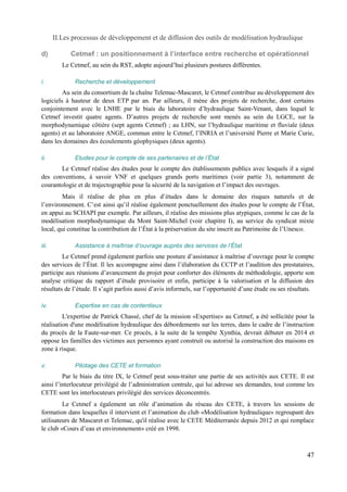 II.Les processus de développement et de diffusion des outils de modélisation hydraulique 
d) Cetmef : un positionnement à l’interface entre recherche et opérationnel 
Le Cetmef, au sein du RST, adopte aujourd’hui plusieurs postures différentes. 
i. Recherche et développement 
Au sein du consortium de la chaîne Telemac-Mascaret, le Cetmef contribue au développement des 
logiciels à hauteur de deux ETP par an. Par ailleurs, il mène des projets de recherche, dont certains 
conjointement avec le LNHE par le biais du laboratoire d’hydraulique Saint-Venant, dans lequel le 
Cetmef investit quatre agents. D’autres projets de recherche sont menés au sein du LGCE, sur la 
morphodynamique côtière (sept agents Cetmef) ; au LHN, sur l’hydraulique maritime et fluviale (deux 
agents) et au laboratoire ANGE, commun entre le Cetmef, l’INRIA et l’université Pierre et Marie Curie, 
dans les domaines des écoulements géophysiques (deux agents). 
ii. Etudes pour le compte de ses partenaires et de l’État 
Le Cetmef réalise des études pour le compte des établissements publics avec lesquels il a signé 
des conventions, à savoir VNF et quelques grands ports maritimes (voir partie 3), notamment de 
courantologie et de trajectographie pour la sécurité de la navigation et l’impact des ouvrages. 
Mais il réalise de plus en plus d’études dans le domaine des risques naturels et de 
l’environnement. C’est ainsi qu’il réalise également ponctuellement des études pour le compte de l’État, 
en appui au SCHAPI par exemple. Par ailleurs, il réalise des missions plus atypiques, comme le cas de la 
modélisation morphodynamique du Mont Saint-Michel (voir chapitre I), au service du syndicat mixte 
local, qui constitue la contribution de l’État à la préservation du site inscrit au Patrimoine de l’Unesco. 
iii. Assistance à maîtrise d’ouvrage auprès des services de l’État 
Le Cetmef prend également parfois une posture d’assistance à maîtrise d’ouvrage pour le compte 
des services de l’État. Il les accompagne ainsi dans l’élaboration du CCTP et l’audition des prestataires, 
participe aux réunions d’avancement du projet pour conforter des éléments de méthodologie, apporte son 
analyse critique du rapport d’étude provisoire et enfin, participe à la valorisation et la diffusion des 
résultats de l’étude. Il s’agit parfois aussi d’avis informels, sur l’opportunité d’une étude ou ses résultats. 
iv. Expertise en cas de contentieux 
L'expertise de Patrick Chassé, chef de la mission «Expertise» au Cetmef, a été sollicitée pour la 
réalisation d'une modélisation hydraulique des débordements sur les terres, dans le cadre de l’instruction 
du procès de la Faute-sur-mer. Ce procès, à la suite de la tempête Xynthia, devrait débuter en 2014 et 
oppose les familles des victimes aux personnes ayant construit ou autorisé la construction des maisons en 
zone à risque. 
v. Pilotage des CETE et formation 
Par le biais du titre IX, le Cetmef peut sous-traiter une partie de ses activités aux CETE. Il est 
ainsi l’interlocuteur privilégié de l’administration centrale, qui lui adresse ses demandes, tout comme les 
CETE sont les interlocuteurs privilégié des services déconcentrés. 
Le Cetmef a également un rôle d’animation du réseau des CETE, à travers les sessions de 
formation dans lesquelles il intervient et l’animation du club «Modélisation hydraulique» regroupant des 
utilisateurs de Mascaret et Telemac, qu'il réalise avec le CETE Méditerranée depuis 2012 et qui remplace 
le club «Cours d’eau et environnement» créé en 1998. 
47 
 