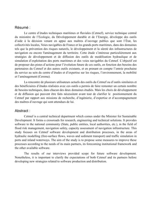 Résumé : 
Le centre d’études techniques maritimes et fluviales (Cetmef), service technique central 
du ministère de l’Ecologie, du Développement durable et de l’Energie, développe des outils 
d’aide à la décision venant en appui aux maîtres d’ouvrage publics que sont l’État, les 
collectivités locales, Voies navigables de France et les grands ports maritimes, dans des domaines 
tels que la prévention des risques naturels, le développement et la sûreté des infrastructures de 
navigation ou encore l'aménagement du territoire. Cette étude s’intéresse particulièrement aux 
stratégies de développement et de diffusion des outils de modélisation hydraulique et de 
simulation d’exploitation des ports maritimes et des voies navigables du Cetmef. L’objectif est 
de proposer des pistes d’actions pour l’évolution future de ces outils, en fonction des besoins des 
partenaires du Cetmef et des autres outils existants, et en prenant en compte l’entrée prochaine 
du service au sein du centre d’études et d’expertise sur les risques, l’environnement, la mobilité 
et l’aménagement (Cerema). 
La rencontre de plusieurs utilisateurs actuels des outils du Cetmef ou d’outils similaires et 
des bénéficiaires d’études réalisées avec ces outils a permis de faire remonter un certain nombre 
de besoins techniques, dans chacun des deux domaines étudiés. Mais les choix de développement 
et de diffusion qui peuvent être faits nécessitent avant tout de clarifier le positionnement du 
Cetmef par rapport aux missions de recherche, d’ingénierie, d’expertise et d’accompagnement 
des maîtres d’ouvrage qui sont attendues de lui. 
Abstract : 
Cetmef is a central technical department which comes under the Minister for Sustainable 
Development. It forms a crossroads for research, engineering and technical solutions. It provides 
software to the national community (State, public entities, local authorities, etc.), in the field of 
flood risk management, navigation safety, capacity assessment of navigation infrastructure. This 
study focuses on Cetmef software development and distribution processes, in the areas of 
hydraulic modelling (free-surface flows, waves and sediment transport) and traffic simulation in 
ports and inland waterways. The aim of the study is to propose some measures to improve these 
processes according to the needs of its main partners, its forecoming institutional framework and 
the other available software. 
The results of our interviews provided scope for future software development. 
Nonetheless, it is important to clarify the expectations of both Cetmef and its partners before 
developing new strategies related to software production and distribution. 
 
