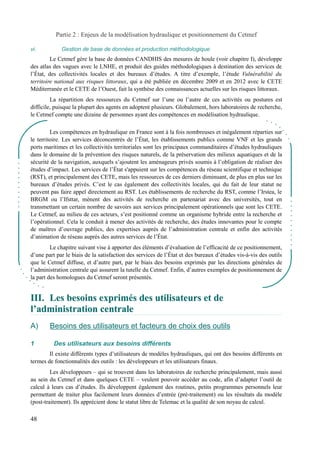 Partie 2 : Enjeux de la modélisation hydraulique et positionnement du Cetmef 
vi. Gestion de base de données et production méthodologique 
Le Cetmef gère la base de données CANDHIS des mesures de houle (voir chapitre I), développe 
des atlas des vagues avec le LNHE, et produit des guides méthodologiques à destination des services de 
l’État, des collectivités locales et des bureaux d’études. A titre d’exemple, l’étude Vulnérabilité du 
territoire national aux risques littoraux, qui a été publiée en décembre 2009 et en 2012 avec le CETE 
Méditerranée et le CETE de l’Ouest, fait la synthèse des connaissances actuelles sur les risques littoraux. 
La répartition des ressources du Cetmef sur l’une ou l’autre de ces activités ou postures est 
difficile, puisque la plupart des agents en adoptent plusieurs. Globalement, hors laboratoires de recherche, 
le Cetmef compte une dizaine de personnes ayant des compétences en modélisation hydraulique. 
Les compétences en hydraulique en France sont à la fois nombreuses et inégalement réparties sur 
le territoire. Les services déconcentrés de l’État, les établissements publics comme VNF et les grands 
ports maritimes et les collectivités territoriales sont les principaux commanditaires d’études hydrauliques 
dans le domaine de la prévention des risques naturels, de la préservation des milieux aquatiques et de la 
sécurité de la navigation, auxquels s’ajoutent les aménageurs privés soumis à l’obligation de réaliser des 
études d’impact. Les services de l’État s'appuient sur les compétences du réseau scientifique et technique 
(RST), et principalement des CETE, mais les ressources de ces derniers diminuant, de plus en plus sur les 
bureaux d’études privés. C’est le cas également des collectivités locales, qui du fait de leur statut ne 
peuvent pas faire appel directement au RST. Les établissements de recherche du RST, comme l’Irstea, le 
BRGM ou l’Ifsttar, mènent des activités de recherche en partenariat avec des universités, tout en 
transmettant un certain nombre de savoirs aux services principalement opérationnels que sont les CETE. 
Le Cetmef, au milieu de ces acteurs, s’est positionné comme un organisme hybride entre la recherche et 
l’opérationnel. Cela le conduit à mener des activités de recherche, des études innovantes pour le compte 
de maîtres d’ouvrage publics, des expertises auprès de l’administration centrale et enfin des activités 
d’animation de réseau auprès des autres services de l’État. 
Le chapitre suivant vise à apporter des éléments d’évaluation de l’efficacité de ce positionnement, 
d’une part par le biais de la satisfaction des services de l’État et des bureaux d’études vis-à-vis des outils 
que le Cetmef diffuse, et d’autre part, par le biais des besoins exprimés par les directions générales de 
l’administration centrale qui assurent la tutelle du Cetmef. Enfin, d’autres exemples de positionnement de 
la part des homologues du Cetmef seront présentés. 
III. Les besoins exprimés des utilisateurs et de 
l’’administration centrale 
A) Besoins des utilisateurs et facteurs de choix des outils 
1 Des utilisateurs aux besoins différents 
Il existe différents types d’utilisateurs de modèles hydrauliques, qui ont des besoins différents en 
termes de fonctionnalités des outils : les développeurs et les utilisateurs finaux. 
Les développeurs – qui se trouvent dans les laboratoires de recherche principalement, mais aussi 
au sein du Cetmef et dans quelques CETE – veulent pouvoir accéder au code, afin d’adapter l’outil de 
calcul à leurs cas d’études. Ils développent également des routines, petits programmes personnels leur 
permettant de traiter plus facilement leurs données d’entrée (pré-traitement) ou les résultats du modèle 
(post-traitement). Ils apprécient donc le statut libre de Telemac et la qualité de son noyau de calcul. 
48 
 