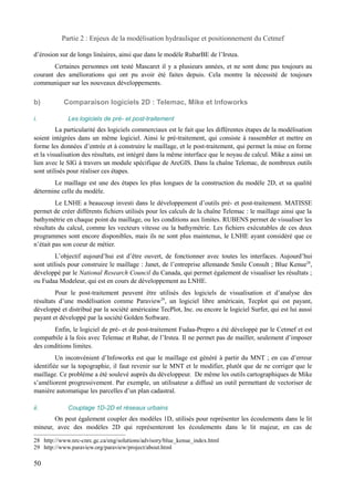 Partie 2 : Enjeux de la modélisation hydraulique et positionnement du Cetmef 
d’érosion sur de longs linéaires, ainsi que dans le modèle RubarBE de l’Irstea. 
Certaines personnes ont testé Mascaret il y a plusieurs années, et ne sont donc pas toujours au 
courant des améliorations qui ont pu avoir été faites depuis. Cela montre la nécessité de toujours 
communiquer sur les nouveaux développements. 
b) Comparaison logiciels 2D : Telemac, Mike et Infoworks 
i. Les logiciels de pré- et post-traitement 
La particularité des logiciels commerciaux est le fait que les différentes étapes de la modélisation 
soient intégrées dans un même logiciel. Ainsi le pré-traitement, qui consiste à rassembler et mettre en 
forme les données d’entrée et à construire le maillage, et le post-traitement, qui permet la mise en forme 
et la visualisation des résultats, est intégré dans la même interface que le noyau de calcul. Mike a ainsi un 
lien avec le SIG à travers un module spécifique de ArcGIS. Dans la chaîne Telemac, de nombreux outils 
sont utilisés pour réaliser ces étapes. 
Le maillage est une des étapes les plus longues de la construction du modèle 2D, et sa qualité 
détermine celle du modèle. 
Le LNHE a beaucoup investi dans le développement d’outils pré- et post-traitement. MATISSE 
permet de créer différents fichiers utilisés pour les calculs de la chaîne Telemac : le maillage ainsi que la 
bathymétrie en chaque point du maillage, ou les conditions aux limites. RUBENS permet de visualiser les 
résultats du calcul, comme les vecteurs vitesse ou la bathymétrie. Les fichiers exécutables de ces deux 
programmes sont encore disponibles, mais ils ne sont plus maintenus, le LNHE ayant considéré que ce 
n’était pas son coeur de métier. 
L’objectif aujourd’hui est d’être ouvert, de fonctionner avec toutes les interfaces. Aujourd’hui 
sont utilisés pour construire le maillage : Janet, de l’entreprise allemande Smile Consult ; Blue Kenue28, 
développé par le National Research Council du Canada, qui permet également de visualiser les résultats ; 
ou Fudaa Modeleur, qui est en cours de développement au LNHE. 
Pour le post-traitement peuvent être utilisés des logiciels de visualisation et d’analyse des 
résultats d’une modélisation comme Paraview29, un logiciel libre américain, Tecplot qui est payant, 
développé et distribué par la société américaine TecPlot, Inc. ou encore le logiciel Surfer, qui est lui aussi 
payant et développé par la société Golden Software. 
Enfin, le logiciel de pré- et de post-traitement Fudaa-Prepro a été développé par le Cetmef et est 
compatbile à la fois avec Telemac et Rubar, de l’Irstea. Il ne permet pas de mailler, seulement d’imposer 
des conditions limites. 
Un inconvénient d’Infoworks est que le maillage est généré à partir du MNT ; en cas d’erreur 
identifiée sur la topographie, il faut revenir sur le MNT et le modifier, plutôt que de ne corriger que le 
maillage. Ce problème a été soulevé auprès du développeur. De même les outils cartographiques de Mike 
s’améliorent progressivement. Par exemple, un utilisateur a diffusé un outil permettant de vectoriser de 
manière automatique les parcelles d’un plan cadastral. 
ii. Couplage 1D-2D et réseaux urbains 
On peut également coupler des modèles 1D, utilisés pour représenter les écoulements dans le lit 
mineur, avec des modèles 2D qui représenteront les écoulements dans le lit majeur, en cas de 
28 http://www.nrc-cnrc.gc.ca/eng/solutions/advisory/blue_kenue_index.html 
29 http://www.paraview.org/paraview/project/about.html 
50 
 