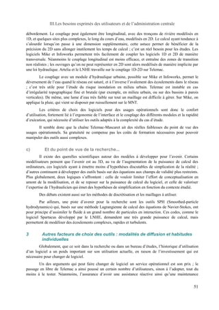 III.Les besoins exprimés des utilisateurs et de l’administration centrale 
débordement. Le couplage peut également être longitudinal, avec des tronçons de rivière modélisés en 
1D, et quelques sites plus complexes, le long du cours d’eau, modélisés en 2D. Le calcul ayant tendance à 
s’alourdir lorsqu’on passe à une dimension supplémentaire, cette astuce permet de bénéficier de la 
précision du 2D sans allonger inutilement les temps de calcul ; c’est un réel besoin pour les études. Les 
logiciels Mike et Infoworks permettent très facilement de coupler les logiciels 1D et 2D de manière 
transversale. Néanmoins le couplage longitudinal est moins efficace, et entraîne des zones de transition 
non réalistes ; les ouvrages qu’on ne peut représenter en 2D sont alors modélisés de manière implicite par 
une loi hydraulique. Artelia et le LNHE travaille sur le couplage 1D-2D sur Telemac. 
Le couplage avec un module d’hydraulique urbaine, possible sur Mike et Infoworks, permet le 
déversement de l’eau quand le réseau est saturé, et à l’inverse l’avalement des écoulements dans le réseau 
; c’est très utile pour l’étude du risque inondation en milieu urbain. Telemac est instable en cas 
d’irrégularité topographique fine et brutale (par exemple, en milieu urbain, ou sur des bassins à parois 
verticales). De même, une lame d’eau très faible sur tout un maillage est difficile à gérer. Sur Mike, on 
applique la pluie, qui vient se disposer par ruissellement sur le MNT. 
Les critères de choix des logiciels pour des usages opérationnels sont donc le confort 
d’utilisation, fortement lié à l’ergonomie de l’interface et le couplage des différents modules et la rapidité 
d’exécution, qui nécessite d’utiliser les outils adaptés à la complexité du cas d’étude. 
Il semble donc que la chaîne Telemac-Mascaret ait des réelles faiblesses du point de vue des 
usages opérationnels. Sa gratuiteté ne compense pas les coûts de formation nécessaires pour pouvoir 
manipuler des outils aussi complexes. 
c) Et du point de vue de la recherche... 
Il existe des querelles scientifiques autour des modèles à développer pour l’avenir. Certains 
modélisateurs pensent que l’avenir est au 3D, au vu de l’augmentation de la puissance de calcul des 
ordinateurs, ces logiciels ayant à émettre moins d’hypothèses discutables de simplication de la réalité ; 
d’autres continuent à développer des outils basés sur des équations aux champs de validité plus restreints. 
Plus globalement, deux logiques s’affrontent : celle de vouloir limiter l’effort de conceptualisation en 
amont de la modélisation, et de se reposer sur la puissance de calcul du logiciel, et celle de valoriser 
l’expertise de l’hydraulicien qui émet des hypothèses de simplification en fonction du contexte étudié. 
Des débats existent aussi sur les méthodes de discrétisation et les maillages à utiliser. 
Par ailleurs, une piste d’avenir pour la recherche sont les outils SPH (Smoothed-particle 
hydrodynamics) qui, basés sur une méthode Lagrangienne de calcul des équations de Navier-Stokes, ont 
pour principe d’assimiler le fluide à un grand nombre de particules en interaction. Ces codes, comme le 
logiciel Spartacus développé par le LNHE, demandent une très grande puissance de calcul, mais 
permettent de modéliser des écoulements complexes, rapides et turbulents. 
3 Autres facteurs de choix des outils : modalités de diffusion et habitudes 
individuelles 
Globalement, que ce soit dans la recherche ou dans un bureau d’études, l’historique d’utilisation 
d’un logiciel a un poids important sur son utilisation actuelle, en raison de l’investissement qui est 
nécessaire pour changer de logiciel. 
Un des arguments qui peut faire changer de logiciel un service opérationnel est son prix ; le 
passage en libre de Telemac a ainsi poussé un certain nombre d’utilisateurs, sinon à l’adopter, tout du 
moins à le tester. Néanmoins, l’assurance d’avoir une assistance réactive ainsi qu’une maintenance 
51 
 