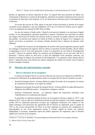 Partie 2 : Enjeux de la modélisation hydraulique et positionnement du Cetmef 
pérenne est également un facteur important de choix. Un logiciel libre peut permettre de fédérer une 
communauté d’utilisateurs et surtout de développeurs, néanmoins les grandes entreprises privées peuvent 
se permettre de faire payer leurs logiciels car ils ont beaucoup de ressources pour le développement et 
l’assistance. 
Au niveau des services de l’État, même si cela peut évoluer doucement, la barrière de la langue 
est parfois encore rébarbative, sans être rédhibitoire. Or le site et le forum de Telemac sont en anglais ; 
c’est le cas également des manuels de HEC-RAS ou Mike. 
Au sein des bureaux d’études enfin, l’objectif est de pouvoir répondre à un maximum d’appels 
d’offres, or les commanditaires cherchent aujourd’hui à imposer l’utilisation d’un outil dans les cahiers 
des charges, afin de pouvoir réutiliser une ancienne étude ou construire un modèle cohérent à une échelle 
plus globale ; ils peuvent ainsi imposer un format de fichier ou même un logiciel s’ils s’engagent à en 
fournir une licence au prestataire. Les bureaux d’études cherchent donc à disposer de plusieurs outils 
différents. 
La fragilité des ressources de développement de certains outils posent également question quant 
aux stratégies d’acquisition des logiciels. Doit-on utiliser le maximum d’outils possibles, afin de réduire 
sa dépendance vis-à-vis d’un outil particulier et parer à la disparition de ceux dont le développement 
cesserait ? Doit-on au contraire fédérer les ressources de développement sur un seul outil, afin de le 
pérenniser ? Doit-on utiliser un outil privé, et donc être dépendant d’une entreprise extérieure, qui 
présente l’avantage de disposer de ressources de développement ? Ces questions seront reprises dans la 
partie 3. Intéressons-nous tout d’abord aux attentes émergeant des tutelles du Cetmef, avant d’analyser 
d’autres stratégies existantes. 
B) Attentes de l’administration centrale 
1 Dans le domaine de la navigation 
Le bureau du transport fluvial, au sein de la direction des services de transport de la DGITM, est 
en charge de l’élaboration de la réglementation relative au transport fluvial, dans les domaines suivants : 
– Sécurité du transport fluvial : le bureau élabore les règles de la police de la navigation, les normes 
de construction des bateaux et les règles de conduite. 
– Régulation économique du marché du transport fluvial : le bureau définit les règles définissant les 
obligations des différentes parties – transporteurs, chargeurs, courtiers. 
– Systèmes d’information fluviaux : un règlement impose des dispositions techniques pour 
l’identification et la visualisation des bateaux. 
En particulier, le règlement général de police de la navigation intérieure, adopté en 197330, a été 
abrogé en 201331 dans le cadre de la modification récente du code des transports. Cela rendra caduque dès 
octobre 2014 les règlements particuliers de police qui s’appliquent localement (voir chapitre I). Des 
études techniques sont nécessaires dès aujourd’hui afin de réécrire ces réglements, pour le compte de 
VNF ou des services déconcentrés de l’État. Il est donc important de conserver des compétences en 
trajectographie au sein d’une organisation comme le Cetmef, capable de fournir une expertise 
indépendante et reconnue, notamment auprès des préfets signataires des réglements, dans le domaine 
régalien de la sécurité de la navigation. 
30 Décret n° 73-912 du 21 septembre 1973 portant Règlement Général de Police de la navigation intérieure 
31 Décret n°2013-253 du 25 mars 2013 
52 
 