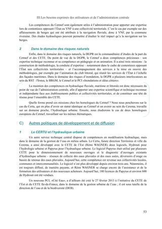 III.Les besoins exprimés des utilisateurs et de l’administration centrale 
Les compétences du Cetmef sont également utiles à l’administration pour apporter une expertise 
lors de contentieux opposant l’État ou VNF à une collectivité territoriale. C’est le cas par exemple sur des 
affaissements de berges qui ont été attribués à la navigation fluviale, donc à VNF, par la commune 
riveraine. Des études hydrauliques peuvent permettre d’étudier le réel impact qu’a la navigation sur les 
berges. 
2 Dans le domaine des risques naturels 
Enfin, dans le domaine des risques naturels, la DGPR est la commanditaire d’études de la part du 
Cetmef et des CETE. Du point de vue de la DGPR, le Cetmef a deux compétences précieuses : son 
expertise technique reconnue et sa compétence en pédagogie et en animation. Il a ainsi trois missions : la 
construction de méthodologie, la conduite d’expertise – notamment dans le cadre de contentieux opposant 
l’État aux collectivités territoriales – et l’accompagnement des services à la mise en oeuvre des 
méthodologies, par exemple par l’animation du club littoral, qui réunit les services de l’État à l’échelle 
des façades maritimes. Dans le domaine des risques d’inondation, la DGPR a plusieurs interlocuteurs au 
sein du RST : l'Irstea, le BRGM, le Cetmef et le PCI «Inondations et aléas côtiers». 
La maintien des compétences en hydraulique fluviale, maritime et littorale est donc nécessaire du 
point de vue de l’administration centrale, afin d’apporter une expertise scientifique et technique reconnue 
et indépendante face aux établissements publics et collectivités territoriales, et de constituer une tête de 
réseau pour l’ensemble des CETE. 
Quelle forme prend ces missions chez les homologues du Cetmef ? Nous nous pencherons sur le 
cas du Certu, qui en plus d’avoir un statut identique au Cetmef et un avenir au sein du Cerema, travaille 
sur un domaine proche, l’hydraulique urbaine. Ensuite, nous étudierons le cas de deux homologues 
européens du Cetmef, travaillant sur les mêmes thématiques. 
C) Autres politiques de développement et de diffusion 
1 Le CERTU et l’hydraulique urbaine 
Un autre service technique central dispose de compétences en modélisation hydraulique, mais 
dans le domaine de la gestion de l’eau en milieu urbain. Le Certu, future direction Territoires et ville du 
Cerema, a ainsi développé avec le CETE de l’Est (Rémi WAGNER) deux logiciels, Hydrouti pour 
l’hydrologie urbaine et Papyrus pour l’hydraulique urbaine. Le logiciel Papyrus était utilisé par plusieurs 
CETE pour le dimensionnement de nouveaux ouvrages et le diagnostic d’ouvrages existants 
d’hydraulique urbaine – réseaux de collecte des eaux pluviales et des eaux usées, déversoirs d’orage ou 
bassin de retenue des eaux pluviales. Aujourd’hui, cette compétence est revenue aux collectivités locales, 
communes et intercommunalités. Le logiciel n’est plus développé depuis environ trois ans. Néanmoins, il 
est toujours diffusé, de manière payante, et Rémi WAGNER se charge encore de l’assistance et de la 
formation des utilisateurs et des nouveaux acheteurs. Aujourd’hui, 180 licences de Papyrus et environ 600 
de Hydrouti ont été vendues. 
Un nouveau PCI, «Cité Eau», a d’ailleurs été créé le 27 février 2013 à l’initiative du CETE de 
l’Est et du CETE Ile-de-France, dans le domaine de la gestion urbaine de l’eau ; il est sous tutelle de la 
direction de l’eau et de la biodiversité (DEB). 
53 
 