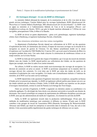 Partie 2 : Enjeux de la modélisation hydraulique et positionnement du Cetmef 
2 Un homogue étranger : le cas du BAW en Allemagne 
Le ministère fédéral allemand du transport, de la construction et de la ville s’est doté de deux 
grands services techniques, l’institut fédéral pour les ouvrages hydrauliques, BAW (Bundesanstalt für 
Wasserbau) et l’institut fédéral d’hydrologie, BfG (Bundesanstalt für Gewässerkunde)32. Le BAW vient 
en appui au ministère et à l’administration fédérale de l’eau et de la navigation (Wasser- und 
Schifffahrtsverwaltung des Bundes, WSV), qui gère la façade maritime allemande et 7.350 km de voies 
navigables, principalement l’Elbe, le Rhin et le Danube. 
Le BAW est divisé en quatre départements – génie civil, géotechnique, ingénierie hydraulique 
côtière, basé à Hambourg, et ingénierie hydraulique fluviale, à Karlsruhe. 
a) Des missions orientées vers les voies navigables 
Le département d’hydraulique fluviale répond aux sollicitations de la WSV sur des questions 
d’exploitation des biefs, de maintenance des écluses, d’impact de nouveaux ouvrages sur la sécurité de la 
navigation ou encore de gestion de l’érosion. Un des thèmes actuellement étudié est le retour 
d’expérience sur l’accident du TMS Waldhof du 12 janvier 2011, qui avait causé la fermeture du Rhin à la 
navigation pendant deux mois. Une autre étude concerne la construction de nombreuses écluses en un 
temps restreint, sur la rivière Neckar. 
Le BAW ne traite pas de la gestion des risques d’inondation, qui n’est pas du ressort du ministère 
fédéral, mais des Länder. Le BAW répond parfois aux sollicitations des Länder, sur des questions de 
digues par exemple, mais dans le cadre d’un contrat rémunéré. 
Par ailleurs, le BAW ne réalise aucune étude socio-économique des ouvrages de navigation. La 
décision de construire est prise en amont ; le BAW se positionne uniquement sur la manière dont les 
ouvrages doivent être construits. Ce n’est donc pas le BAW qui mène des études de trafic ou de 
simulation d’exploitation des voies navigables. Ces études sont éventuellement réalisées à l’intérieur du 
ministère, de la WSV ou d’un autre service technique. 
Le BAW répond donc à des questions d’ingénierie innovantes et complexes, auxquelles un bureau 
d’études privé ne pourrait pas répondre. Le BAW est également sollicité parfois pour donner son avis sur 
des études réalisées par des bureaux d’études. Enfin, le BAW offre parfois son expertise sur des projets 
d’envergure internationale, comme le canal de Panama ou le barrage des Trois Gorges. 
Outre ses activités d’ingénierie, le BAW a augmenté ces dernières années sa contribution à la 
recherche appliquée. Il a développé des liens étroits avec plusieurs universités et accueille une dizaine de 
doctorants. Son conseil scientifique est composé de représentants des différentes disciplines couvertes par 
le BAW, ainsi que des administrations de tutelle de l’organisme ; ils orientent les activités du BAW. 
Enfin, le BAW est également investit dans la production méthodologique. D’une part, des 
méthodes de modélisation numérique sont construites et diffusées en interne. D’autre part, le BAW 
contribue à des groupes de travail de l’association DWA (Deutsche Vereinigung für Wasserwirtschaft, 
Abwasser und Abfall), qui réunit les entreprises et universités dans le domaine de l’eau, des sols et des 
déchets. Cette association publie régulièrement des guides techniques de référence sur ces sujets. 
32 http://www.baw.de/de/die_baw/index.html 
54 
 