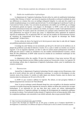 III.Les besoins exprimés des utilisateurs et de l’administration centrale 
b) Outils de modélisation hydraulique 
Le département de l’ingénierie hydraulique fluviale utilise les outils de modélisation hydraulique 
à surface libre Telemac et Untrim33, qui résout les équations de Reynolds en utilisant la méthode de calcul 
aux différences ou volumes finis avec un maillage orthogonal irrégulier. Le code peut être couplé à un 
module morphodynamique et un module spectral de houle. Il a été développé par le professeur Casulli, de 
l’université de Trento en Italie. Une convention de partenariat a été établie avec le BAW qui, en échange 
de l’utilisation gratuite du logiciel, s’est engagé à le développer. Le BAW a ainsi créé des modules 
permettant notamment d’inclure des conditions aux limites, de manière à rendre l’outil opérationnel pour 
ses propres besoins. Pr Casulli a passé des conventions avec quelques autres institutions dans le monde, 
mais globalement son logiciel est encore peu connu. Le département utilise également de nombreux 
logiciels de modélisation 1D, en particulier HEC-6T, ainsi que des modèles de fonctionnement d’écluse, 
de simulation du comportement d’un bateau, ou encore des logiciels de mécanique des fluides 
(OpenFOAM34, STAR-CCM+). 
Un des critères de choix d’un logiciel est le fait de pouvoir entrer dans le code afin de l’adapter 
aux problèmes particuliers traités par le BAW. 
L’avantage du code Telemac est son ancienneté, qui fait qu’il a été testé sur de nombreux cas, la 
plupart des problèmes ayant déjà été détectés et résolus. Il n’y a plus à valider ses résultats avec d’autres 
logiciels. C’est un argument important, car dans le cadre de certains projets politiquement sensibles, le 
BAW peut être amené à valider ses simulations avec des modèles internationalement reconnus, comme 
Delft 3D. Plus globalement, le BAW valide souvent les résultats de ses simulations numériques sur des 
modèles physiques. 
Le département utilise des modèles 1D pour des simulations à long terme (environ 200 ans) 
menées sur de longs linéaires (environ 200km ou plus), portant sur l’érosion des rivières. Les logiciels 3D 
sont davantage utilisés dans le département d’ingénierie hydraulique côtière, pour la modélisation des 
estuaires notamment. 
c) Ressources 
Aujourd’hui, le département d’ingénierie hydraulique fluviale compte environ 80 personnes, dont 
plus de la moitié utilisent des outils de modélisation numérique. Le nombre de développeurs est plus 
restreint, moins d’une dizaine. Ce nombre est stable depuis une dizaine d’années, mais on observe une 
transition dans les utilisateurs du 1D vers le 2D et le 3D. 
Le BAW n’a pas vocation à diffuser les logiciels. Par ailleurs, en tant qu’agence fédérale, il 
dépend uniquement des ressources de l’État allemand. 
Ainsi, le service technique central allemand chargé des voies navigables et du domaine maritime 
concentre un nombre beaucoup plus important de ressources, dédiées au thème plus restreint des ouvrages 
hydrauliques. Il est intéressant de voir que dans deux pays soumis aux mêmes réglementations 
européennes relatives à l’ingénierie publique, les stratégies de développement de compétences publiques 
ne sont pas les mêmes. Non seulement la place donnée à l’ingénierie privée est beaucoup plus faible, mais 
les compétences publiques sont concentrées à une échelle nationale, dans un pays pourtant fédéral. 
33 http://www.baw.de/methoden/index.php5/UNTRIM 
34 Logiciel libre développé par OpenCFD Ltd, de ESI group et distribué par la Fondation OpenFOAM. Le 
développement, la maintenance et la diffusion du logiciel est financé par la vente de contrats d’assistance payants. 
55 
 
