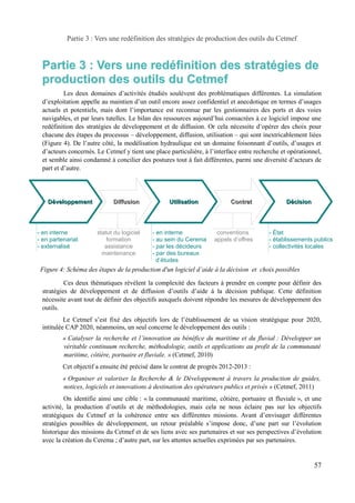 Partie 3 : Vers une redéfinition des stratégies de production des outils du Cetmef 
Partie 3 : Vers une redéfinition des stratégies de 
production des outils du Cetmef 
Les deux domaines d’activités étudiés soulèvent des problématiques différentes. La simulation 
d’exploitation appelle au maintien d’un outil encore assez confidentiel et anecdotique en termes d’usages 
actuels et potentiels, mais dont l’importance est reconnue par les gestionnaires des ports et des voies 
navigables, et par leurs tutelles. Le bilan des ressources aujourd’hui consacrées à ce logiciel impose une 
redéfinition des stratégies de développement et de diffusion. Or cela nécessite d’opérer des choix pour 
chacune des étapes du processus – développement, diffusion, utilisation – qui sont inextricablement liées 
(Figure 4). De l’autre côté, la modélisation hydraulique est un domaine foisonnant d’outils, d’usages et 
d’acteurs concernés. Le Cetmef y tient une place particulière, à l’interface entre recherche et opérationnel, 
et semble ainsi condamné à concilier des postures tout à fait différentes, parmi une diversité d’acteurs de 
part et d’autre. 
Développement Diffusion Utilisation 
- en interne 
- en partenariat 
- externalisé 
- en interne 
- au sein du Cerema 
- par les décideurs 
- par des bureaux 
d’études 
Décision 
- État 
- établissements publics 
- collectivités locales 
statut du logiciel 
formation 
assistance 
maintenance 
Contrat 
conventions 
appels d’offres 
Ces deux thématiques révèlent la complexité des facteurs à prendre en compte pour définir des 
stratégies de développement et de diffusion d’outils d’aide à la décision publique. Cette définition 
nécessite avant tout de définir des objectifs auxquels doivent répondre les mesures de développement des 
outils. 
Le Cetmef s’est fixé des objectifs lors de l’établissement de sa vision stratégique pour 2020, 
intitulée CAP 2020, néanmoins, un seul concerne le développement des outils : 
« Catalyser la recherche et l’innovation au bénéfice du maritime et du fluvial : Développer un 
véritable continuum recherche, méthodologie, outils et applications au profit de la communauté 
maritime, côtière, portuaire et fluviale. » (Cetmef, 2010) 
Cet objectif a ensuite été précisé dans le contrat de progrès 2012-2013 : 
« Organiser et valoriser la Recherche & le Développement à travers la production de guides, 
notices, logiciels et innovations à destination des opérateurs publics et privés » (Cetmef, 2011) 
On identifie ainsi une cible : « la communauté maritime, côtière, portuaire et fluviale », et une 
activité, la production d’outils et de méthodologies, mais cela ne nous éclaire pas sur les objectifs 
stratégiques du Cetmef et la cohérence entre ses différentes missions. Avant d’envisager différentes 
stratégies possibles de développement, un retour préalable s’impose donc, d’une part sur l’évolution 
historique des missions du Cetmef et de ses liens avec ses partenaires et sur ses perspectives d’évolution 
avec la création du Cerema ; d’autre part, sur les attentes actuelles exprimées par ses partenaires. 
57 
Figure 4: Schéma des étapes de la production d'un logiciel d’aide à la décision et choix possibles 
 
