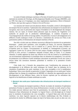 Synthèse 
Le centre d’études techniques maritimes et fluviales (Cetmef) est un service à compétence 
nationale du ministère de l’Écologie, du Développement Durable et de l’Énergie (MEDDE), créé 
en 1998. Son siège est à Compiègne, avec deux implantations importantes à Brest et Bonneuil-sur- 
Marne, ainsi que deux agences à Nantes et Aix-en-Provence. 
Les missions du Cetmef couvrent plusieurs thèmes d’actualité, comme le développement 
du transport fluvial et maritime, l’optimisation des infrastructures de transport et la sécurité de la 
navigation, mais aussi la prévention des risques d’inondation et le développement des énergies 
marines. Sur ces sujets, le Cetmef réalise plusieurs types de mission, de l’ingénierie à la 
recherche en passant par la production méthodologique, la conduite d’expertise et 
l’accompagnement des maîtres d’ouvrage publics. En particulier, il assure le développement et la 
diffusion d’outils techniques d’aide à la décision, à destination des services de l’État et des 
gestionnaires publics d’infrastructures de transport maritime et fluvial. 
Son rôle a évolué suite aux réformes successives affectant les missions de ses partenaires 
historiques – grands ports maritimes, voies navigables de France. Un nouveau changement 
majeur est en cours aujourd’hui, avec la création au 1er janvier 2014 du centre d’études et 
d’expertise pour les risques, l’environnement, la mobilité et l’aménagement (Cerema), qui 
regroupera à partir du 1er janvier 2014 les huit centres d’études techniques de l’équipement 
(CETE) et trois services à compétence nationale (Cetmef, Sétra et Certu). À ce moment 
charnière, il semble opportun de mener une réflexion sur le rôle du Cetmef et sa contribution à 
son environnement institutionnel et scientifique dans ses domaines de compétence. Les activités 
de production et de diffusion d’outils techniques nécessitent en particulier d’avoir une vision à 
moyen terme des ressources humaines permettant le maintien et la promotion d’outils 
complexes. 
Cette étude vise à formuler des propositions pour l’amélioration des processus de 
développement et de diffusion des outils techniques du Cetmef, dans les domaines de la 
simulation d’exploitation des ports maritimes et des voies navigables et de la modélisation 
hydraulique. Nous avons cherché en particulier à évaluer l’importance de ces outils pour l’action 
publique dans les champs de compétences du MEDDE et à identifier des opportunités pour leur 
développement et leur diffusion futurs, selon les besoins exprimés par les utilisateurs des 
logiciels et les bénéficiaires d’études mobilisant ces outils. 
1. Maintenir des outils pour l'optimisation des infrastructures de transport maritime et 
fluvial 
Dans le domaine du transport maritime et fluvial, les études de simulation d’exploitation 
permettent d’évaluer la capacité d'un réseau d'infrastructures à écouler un trafic actuel ou futur. 
Ces études peuvent intéresser aussi bien les gestionnaires, les exploitants, les usagers et les 
financeurs d’une infrastructure de transport. Le logiciel Sinavi a été développé par le Cetmef 
pour la simulation d’exploitation des voies navigables ; le logiciel Sipor pour celle des ports 
maritimes. Les deux logiciels reposent sur la théorie mathématique des files d’attente et 
permettent de simuler les différentes étapes du trajet d’un bateau dans un port ou dans une voie 
 