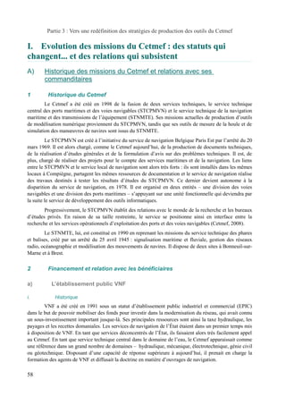 Partie 3 : Vers une redéfinition des stratégies de production des outils du Cetmef 
I. Evolution des missions du Cetmef : des statuts qui 
changent... et des relations qui subsistent 
A) H istorique des missions du Cetmef et relations avec ses 
commanditaires 
1 Historique du Cetmef 
Le Cetmef a été créé en 1998 de la fusion de deux services techniques, le service technique 
central des ports maritimes et des voies navigables (STCPMVN) et le service technique de la navigation 
maritime et des transmissions de l’équipement (STNMTE). Ses missions actuelles de production d’outils 
de modélisation numérique proviennent du STCPMVN, tandis que ses outils de mesure de la houle et de 
simulation des manoeuvres de navires sont issus du STNMTE. 
Le STCPMVN est créé à l’initiative du service de navigation Belgique Paris Est par l’arrêté du 20 
mars 1969. Il est alors chargé, comme le Cetmef aujourd’hui, de la production de documents techniques, 
de la réalisation d’études générales et de la formulation d’avis sur des problèmes techniques. Il est, de 
plus, chargé de réaliser des projets pour le compte des services maritimes et de la navigation. Les liens 
entre le STCPMVN et le service local de navigation sont alors très forts : ils sont installés dans les mêmes 
locaux à Compiègne, partagent les mêmes ressources de documentation et le service de navigation réalise 
des travaux destinés à tester les résultats d’études du STCPMVN. Ce dernier devient autonome à la 
disparition du service de navigation, en 1978. Il est organisé en deux entités – une division des voies 
navigables et une division des ports maritimes – s’appuyant sur une unité fonctionnelle qui deviendra par 
la suite le service de développement des outils informatiques. 
Progressivement, le STCPMVN établit des relations avec le monde de la recherche et les bureaux 
d’études privés. En raison de sa taille restreinte, le service se positionne ainsi en interface entre la 
recherche et les services opérationnels d’exploitation des ports et des voies navigables (Cetmef, 2008). 
Le STNMTE, lui, est constitué en 1990 en reprenant les missions du service technique des phares 
et balises, créé par un arrêté du 25 avril 1945 : signalisation maritime et fluviale, gestion des réseaux 
radio, océanographie et modélisation des mouvements de navires. Il dispose de deux sites à Bonneuil-sur- 
Marne et à Brest. 
2 Financement et relation avec les bénéficiaires 
a) L’établissement public VNF 
i. Historique 
VNF a été créé en 1991 sous un statut d’établissement public industriel et commercial (EPIC) 
dans le but de pouvoir mobiliser des fonds pour investir dans la modernisation du réseau, qui avait connu 
un sous-investissement important jusque-là. Ses principales ressources sont ainsi la taxe hydraulique, les 
payages et les recettes domaniales. Les services de navigation de l’État étaient dans un premier temps mis 
à disposition de VNF. En tant que services déconcentrés de l’État, ils faisaient alors très facilement appel 
au Cetmef. En tant que service technique central dans le domaine de l’eau, le Cetmef apparaissait comme 
une référence dans un grand nombre de domaines – hydraulique, mécanique, électrotechnique, génie civil 
ou géotechnique. Disposant d’une capacité de réponse supérieure à aujourd’hui, il prenait en charge la 
formation des agents de VNF et diffusait la doctrine en matière d’ouvrages de navigation. 
58 
 