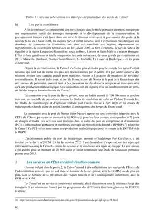Partie 3 : Vers une redéfinition des stratégies de production des outils du Cetmef 
b) Les ports maritimes 
Afin de renforcer la compétitivité des ports français dans le trafic portuaire européen, marqué par 
une augmentation rapide des tonnages transportés et le développement de la conteneurisation, le 
gouvernement français s’est lancé dans une série de réformes relatives à la gouvernance des ports. À la 
suite de la loi du 13 août 2004, les anciens ports d’intérêt national, dont l’exploitation était déléguée aux 
chambres de commerce et d’industrie, ont ainsi été transférés aux régions, départements ou 
regroupements de collectivités territoriales au 1er janvier 2007. À titre d’exemple, le port de Sète a été 
transféré à la région Languedoc-Roussillon ; ceux de Brest, Lorient et Saint-Malo à la région Bretagne. 
L’État a donc gardé sous sa tutelle uniquement les ports autonomes, devenus grands ports maritimes en 
20.. – Marseille, Bordeaux, Nantes Saint-Nazaire, La Rochelle, Le Havre et Dunkerque – et les ports 
d’outre-mer. 
Depuis la décentralisation, le Cetmef n’effectue plus d’études pour le compte des ports d'intérêt 
national, qui sont tout de même intégrés aux réseaux animés par le centre. Il a par contre conservé des 
relations étroites avec certains grands ports maritimes, tissées à l’occasion de mutations de personnel 
essentiellement. Il a ainsi établi avec le port du Havre, le port de Nantes et le port de la Guadeloupe des 
conventions de partenariat, ouvrant droit à des prestations sur des dossiers complexes et innovants ainsi 
qu’à une production méthodologique. Ces conventions ont été signées avec un nombre restreint de ports, 
du fait des moyens humains limités du Cetmef. 
La convention avec le port du Havre prévoit, pour un forfait annuel de 100 000 euros et pendant 
trois ans, un ensemble de prestations, comme les études de simulation de trafic sur l’écluse François 1er, 
les études de courantologie et d’agitation réalisée pour l’accès fluvial à Port 2000, et les études de 
trajectographie dans le cadre du projet Emerhod d’aménagement des berges du Grand canal. 
Le partenariat avec le port de Nantes Saint-Nazaire repose sur une convention tripartite avec le 
CETE de l’Ouest, prévoyant un montant de 60 000 euros pour les deux centres, correspondant à 75 jours 
de chargés d’études. Les activités sont réalisées dans le cadre du pôle de compétence et d’innovation 
(PCI) « Infrastructures portuaires et maritimes, ouvrages de protection du littoral » (IPMOPL36) piloté par 
le Cetmef. Ce PCI réalise entre autres une production méthodologique pour le compte de la DGITM et de 
la DGPR. 
L’établissement public du port de Guadeloupe, nommé « Guadeloupe Port Caraïbes », a été 
institué par le décret n°2012-1103 du 1er octobre 2012. Il est demandeur d’expertise, sur des sujets qui 
intéressent beaucoup le Cetmef, comme les séismes et la simulation des rejets de dragage. La convention 
a été établie pour un montant de 20 000 euros et inclut notamment une étude de simulation portuaire 
prévue pour 2013. 
3 Les services de l’État et l’administration centrale 
Comme indiqué dans la partie 2, le Cetmef répond à des sollicitations des services de l’État et de 
l’administration centrale, que ce soit dans le domaine de la navigation, avec la DGITM, ou de plus en 
plus, dans le domaine de la prévention des risques naturels et de l’aménagement du territoire, avec la 
DEB et la DGPR. 
Le Cetmef est un service à compétence nationale, placé directement sous le ministre chargé des 
transports. Il est néanmoins financé par les programmes des différentes directions générales du MEDDE 
(Tableau) 
36 http://www.cete-ouest.developpement-durable.gouv.fr/presentation-du-pci-ipl-opl-r478.html 
60 
 