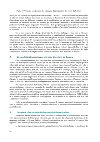 Partie 3 : Vers une redéfinition des stratégies de production des outils du Cetmef 
annonçant une différenciation progressive des missions à l’avenir ? La répartition des rôles peut sembler 
en effet un moyen d’allouer aux mieux les ressources, et d’accentuer la coordination et les échanges 
d’expérience entre les différents praticiens de la modélisation, ou de toute autre étude technique. 
Néanmoins, les défenseurs du statu quo estiment que les missions d’animation, d’accompagnement et de 
production méthodologique ne peuvent être menées à bien que par des personnes ayant un savoir-faire 
technique, qui ne peut être acquis que par la réalisation régulière d’activités d’ingénierie, d’expertise ou 
de recherche. 
En ce qui concerne les champs d’activités, la direction technique « Eau, mer et fleuves » 
conservera l’ensemble des domaines actuels relatifs à la modélisation hydraulique : connaissance des 
aléas naturels, gestion du trait de côte, sécurité de la navigation, auxquels s’ajouteront la qualité de l’eau. 
Néanmoins, la conception des ouvrages maritimes et fluviaux et l’analyse économique des projets sont 
transférées au Sétra, tandis que l’exploitation des ouvrages reste de la compétence du Cetmef. Est-ce à 
dire que les outils de simulation d’exploitation vont être transférés au Sétra, et par conséquent aux CETE 
qui collaborent avec le Sétra sur les études de capacité du réseau routier ? Les outils Sinavi et Sipor, 
permettant de mettre en balance l’investissement dans un nouvel ouvrage et une modification des règles 
d’exploitation, semblent s’ancrer précisément à l’interface entre les deux directions techniques. 
2 Une collaboration renforcée entre les directions du Cerema 
C’est précisément ces interfaces entre directions techniques qui pourront être développées dans le 
cadre d’un établissement commun. Celles qui ont été identifiées dans les documents de préfiguration 
offrent déjà quelques perspectives d’évolution pour les outils du Cetmef. Ainsi, l’interface entre ville et 
eau peut laisser envisager un couplage entre les modèles hydrauliques à surface libre du Cetmef et les 
outils d’hydraulique urbaine du Certu, en l’occurrence Papyrus. Ces couplages, déjà intégrés dans les 
suites Mike et Infoworks, et utilisés par les bureaux d’études permettent en effet d’étudier le risque 
inondation en milieu urbain, comme les phénomènes de débordement des réseaux d’eau. Dans le domaine 
des transports, les outils de prévision de trafic de marchandises devraient sans doute être mutualisés, afin 
d’étudier la répartition modale entre les transports routiers, fluviaux et ferroviaires. Quant aux logiciels 
Sinavi et Sipor, les conditions de leur développement en partenariat sont étudiées dans le chapitre III. 
Par ailleurs, la création du Cerema peut être l’occasion de redéfinir les relations entre CETE et 
services techniques centraux, en particulier les modalités de transfert d’outils. Encore que l’intérêt de 
définir des rôles figés puissent être remis en cause. Actuellement, alors que le Sétra est pour certains 
outils dans la production méthodologique, pour d’autres dans le développement, tandis que les CETE les 
utilisent, le Certu a entièrement délégué les activités de développement et de diffusion au CETE de l’Est, 
et le Cetmef partage des activités de développement, de recherche et de formation avec le CETE 
Méditerranée notamment. 
Enfin, la nouvelle organisation pourra être l’occasion de repenser les activités de communication, 
avec la création d’une « Direction de la communication et de la diffusion des connaissances » unifiée 
pour le Cerema. 
3 Une place plus importante des collectivités territoriales 
Selon la loi portant création du Cerema, le conseil d’administration de l’établissement associera, 
outre des représentants de l’État et du personnel, des représentants de collectivités territoriales et des 
personnes qualifiées extérieures. Celui-ci étudiera les propositions de trois comités d’orientation, l’un 
régional, l’autre thématique et le dernier, scientifique et technique. 
Le Cerema a ainsi pour vocation de répondre aux besoins d’expertise technique et scientifique des 
62 
 