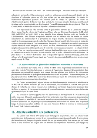 I.Evolution des missions du Cetmef : des statuts qui changent... et des relations qui subsistent 
collectivités territoriales. Cela représente de nombreux utilisateurs potentiels des outils étudiés ici. La 
simulation d’exploitation pourra en effet être utilisée par les ports décentralisés ; des études de 
modélisation hydraulique pourront être réalisées pour le compte de syndicats de rivière ou 
d’établissements publics de bassin. Mais dans les faits, les ressources actuelles du réseau scientifique et 
technique ne lui permettent déjà pas de répondre à l’ensemble des demandes des services de l’État. Le 
Cerema peut-il se donner les moyens de répondre à celles des collectivités ? 
Les implications de cette nouvelle forme de gouvernance apportée par le Cerema ne sont pas 
claires aujourd’hui. La réforme de l’ingénierie publique, telle que définie par la circulaire du 22 juillet 
2008 (MEEDDAT et MAP, 2008) a ainsi identifié douze champs d’actions reliés au Grenelle de 
l’environnement, dans lesquels l’ingénierie publique doit se renforcer tout en sortant du champ 
concurrentiel. La connaissance et la prévention des risques naturels, l’évaluation environnementale, 
sociale et économique des projets, la recherche d’énergies alternatives et le développement de modes de 
transport plus respectueux de l’environnement en font partie. Les collectivités territoriales peuvent par 
ailleurs bénéficier d’une dérogation « in house » au droit communautaire de la concurrence, si elles 
remplissent deux critères définis par la cour de justice des communautés européennes ; la collectivité doit 
« exerce[r] sur son cocontractant un contrôle analogue à celui qu'elle exerce sur ses propres services » et 
ce cocontractant « réalise l'essentiel de son activité » avec la ou les collectivités qui le détiennent. La 
place du RST – et a fortiori du Cerema – dans ce dispositif n’a pas été tranchée (Daudigny, 2010). Par 
ailleurs, la loi de création du Cerema stipule que l’essentiel des missions de l’établissement seront menées 
pour le compte de l’État. 
4 Un nouveau mode de gestion des ressources humaines et financières 
Les prestations du Cerema pour le compte de l’État seront programmées annuellement dans le 
cadre d'un contrat d'objectifs pluri-annuel et soumises à l’approbation du conseil d’administration. Des 
discussions sont aujourd’hui engagées avec chaque direction générale pour élaborer des conventions 
pluriannuelles définissant les principales orientations des activités du Cerema. L’établissement pourra, en 
plus de la subvention du MEDDE, recevoir des financements de la part des collectivités territoriales, et 
réaliser des opérations commerciales rémunérées. 
Le Cetmef recrutait jusqu'à aujourd'hui des fonctionnaires des corps techniques et administratifs 
du MEDDE ou d'autres ministères par voie de détachement, des doctorants de l'ENTPE ainsi que des 
chargés de recherche par voie de concours. Les modalités de recrutement du personnel pourraient être 
facilitées, et autoriser le recrutement temporaire de personnels extérieurs au ministère pour réaliser des 
missions spécifiques de courte durée. 
La création du Cerema apporte ainsi des opportunités au développement et à la diffusion des 
outils : nouveaux débouchés auprès des collectivités territoriales, nouvelles perspectives de partenariats 
interdisciplinaires et possibilité de chercher de nouvelles ressources humaines et financières. Néanmoins, 
toutes les précautions ont été prises pour que le changement institutionnel soit mineur, dans un premier 
temps. Il aura ainsi des effets modérés, s’il n’est aussi l’occasion de faire le point sur le positionnement 
du Cetmef vis-à-vis de ses partenaires. 
II. Attentes actuelles des partenaires 
Le Cetmef s'est doté en 2010 d'une vision stratégique à moyen terme. Mais ses actions visent 
particulièrement à répondre aux besoins de ses commanditaires, négociés dans le cadre de conventions 
pluriannuelles ou de dialogues de gestion annuels. En tant que service public, il est attendu que le Cetmef 
oeuvre en effet au service des usagers dans ses domaines de compétences. Néanmoins, cette logique de 
63 
 