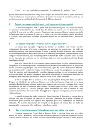 Partie 3 : Vers une redéfinition des stratégies de production des outils du Cetmef 
guichet induit un manque de visibilité à long terme, qui peut être déstabilisant pour les agents. Passons en 
revue les attentes de chaque type de partenaires, et tentons d’en évaluer la cohérence, ainsi que les 
implications pour les stratégies de développement et de diffusion des outils. 
A) Besoin des commanditaires et positionnement face au privé 
Les établissements publics VNF et grands ports maritimes étaient jusqu’à il y a quelques années 
les principaux commanditaires du Cetmef. Une des attentes du Cetmef vis-à-vis du Cerema est la 
possibilité de trouver de nouvelles ressources financières, importantes en effet pour maintenir une taille 
suffisante au service lui permettant de conserver et renforcer ses compétences et son expertise scientifique 
et technique. Mais quelles sont les raisons qui poussent aujourd’hui ces commanditaires à s’adresser au 
Cetmef ? 
1 Un besoin d’expertise reconnue sur des sujets sensibles 
Les études pour lesquelles l’expertise du Cetmef est mobilisée sont souvent sensibles 
politiquement. Les projets d’ouvrages hydrauliques, par exemple, sont controversés ; les études de 
modélisation ont donc pour but non seulement de guider la décision du maître d’ouvrage, mais également 
de communiquer auprès du public et de convaincre les opposants par l’apport d’éléments objectifs. Elles 
sont pour cela indispensables, mais ne règlent pas tout : la fiabilité des études est en effet remise en cause 
par les opposants, qui s’appuient sur les incertitudes relatives à toute modélisation, et toute donnée 
quantifiée en général. 
Ainsi, si la construction de nouveaux ouvrages de navigation peut mobiliser les organisations de 
navigants ou les différents opérateurs, les thématiques de prévention des inondations ou de gestion des 
milieux concernent un public plus large encore de riverains, ayant des niveaux d'information différents. 
Les associations et les collectivités locales sont d’ailleurs de plus en plus compétentes sur ces sujets. 
Ainsi, des questions soulevées pendant les procédures d'enquête publique peuvent nécessiter de réaliser 
de nouvelles études. Par ailleurs, des experts sont parfois mandatés par la Commission particulière du 
débat public pour contrôler la qualité de ces nouvelles études ou des études antérieures. 
À titre d’exemple, dans le cadre de la mise en grand gabarit de la petite Seine, des études 
d’impact ont été réalisées par un bureau d’études, pour vérifier que le projet n’aggravait pas le risque 
inondation. Pendant l'enquête publique, les opposants ont exigé une expertise sur ces études ; trois experts 
internationaux ont donc été mandatés pour examiner à la fois le projet de mise à grand gabarit, mais 
également celui, voisin, de La Bassée, porté par l’EPTB Seine Grands Lacs pour la réduction de l’aléa 
inondation. Les résultats des deux modèles développés pour ces projets convergeaient, ce qui a donné du 
crédit aux études. 
La qualité reconnue des études est donc un facteur important de leur prise en compte dans la 
décision. Une piste de solution est d'associer les personnes concernées par le projet à la phase de 
modélisation, pour recueillir leur expertise mais également pour qu'ils s'approprient les méthodes 
employées. Par exemple, l'expérience des navigants ou des pilotes est utilisée dans les études de 
trajectographie pour paramétrer les modèles et vérifier leurs résultats. 
2 Des prestations aujourd’hui gratuites, mais des délais trop longs 
L’expertise reconnue du Cetmef dans le domaine fluvial et maritime donne ainsi une valeur 
ajoutée aux études. Néanmoins, les entreprises privées ont également acquis des compétences et une 
visibilité dans ces domaines. Par ailleurs, un défaut unanimement souligné concerne les délais proposés 
64 
 