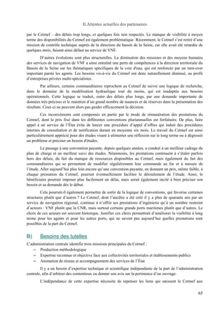 II.Attentes actuelles des partenaires 
par le Cetmef – des délais trop longs, et quelques fois non respectés. Le manque de visibilité à moyen 
terme des disponibilités du Cetmef est également problématique. Récemment, le Cetmef s’est retiré d’une 
mission de contrôle technique auprès de la direction du bassin de la Seine, car elle avait été retardée de 
quelques mois, faisant ainsi défaut au service de VNF. 
D’autres évolutions sont plus structurelles. La diminution des missions et des moyens humains 
des services de navigation de VNF a ainsi entraîné une perte de compétences à la direction territoriale du 
Bassin de la Seine sur les thématiques spécifiques de la voie d'eau, qui est renforcée par un turn-over 
important parmi les agents. Les besoins vis-à-vis du Cetmef ont donc naturellement diminué, au profit 
d’entreprises privées multi-spécialistes. 
Par ailleurs, certains commanditaires reprochent au Cetmef de suivre une logique de recherche, 
dans le domaine de la modélisation hydraulique tout du moins, qui est inadaptée aux besoins 
opérationnels. Cette logique se traduit, outre des délais plus longs, par une demande importante de 
données très précises et le maintien d’un grand nombre de nuances et de réserves dans la présentation des 
résultats. Ceux-ci ne peuvent alors pas guider efficacement la décision. 
Ces inconvénients sont compensés en partie par le mode de rémunération des prestations du 
Cetmef, dont le prix fixé dans les différentes conventions pluriannuelles est forfaitaire. De plus, faire 
appel à un service de l’État évite de lancer une procédure d’appel d’offres qui induit des procédures 
internes de consultation et de notification durant en moyenne six mois. Le travail du Cetmef est ainsi 
particulièrement apprécié pour des études visant à alimenter une réflexion sur le long terme ou à dégrossir 
un problème et préciser un besoin d'études. 
Le passage à une convention payante, depuis quelques années, a conduit à un meilleur cadrage du 
plan de charge et un meilleur suivi des études. Néanmoins, les prestations continuent à s’étaler parfois 
hors des délais, du fait du manque de ressources disponibles au Cetmef, mais également du fait des 
commanditaires qui se permettent de modifier régulièrement leur commande au fur et à mesure de 
l’étude. Aller aujourd’hui plus loin encore qu’une convention payante, en donnant un prix, même faible, à 
chaque prestation du Cetmef, pourrait éventuellement faciliter le déroulement de l’étude. Ainsi, le 
bénéficiaire pourrait imposer plus facilement un délai, mais serait également incité à bien préciser son 
besoin et sa demande dès le début. 
Cela pourrait-il également permettre de sortir de la logique de conventions, qui favorise certaines 
structures plutôt que d’autres ? Le Cetmef, dont l’ancêtre a été créé il y a plus de quarante ans par un 
service de navigation régional, continue à n’offrir ses prestations d’ingénierie qu’à un nombre restreint 
d’acteurs : VNF plutôt que la CNR, mais surtout certains grands ports maritimes plutôt que d’autres. Le 
choix de ces acteurs est souvent historique. Justifier ces choix permettrait d’améliorer la visibilité à long 
terme pour les agents et pour les autres ports, qui ne savent pas aujourd’hui quelles prestations sont 
possibles de la part du Cetmef. 
B) Besoins des tutelles 
L’administration centrale identifie trois missions principales du Cetmef : 
– Production méthodologique 
– Expertise reconnue et objective face aux collectivités territoriales et établissements publics 
– Animation de réseau et accompagnement des services de l’État 
Il y a un besoin d’expertise technique et scientifique indépendante de la part de l’administration 
centrale, afin d’arbitrer des contentieux ou donner son avis sur la pertinence d’un ouvrage. 
L’indépendance de cette expertise nécessite de repenser les liens qui unissent le Cetmef aux 
65 
 