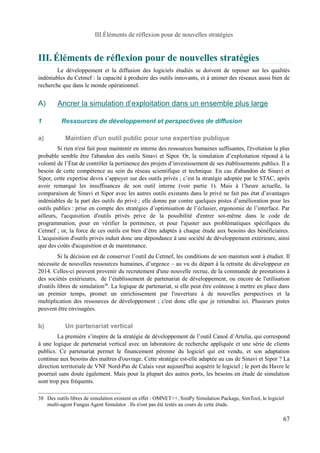 III.Éléments de réflexion pour de nouvelles stratégies 
III.Éléments de réflexion pour de nouvelles stratégies 
Le développement et la diffusion des logiciels étudiés se doivent de reposer sur les qualités 
indéniables du Cetmef : la capacité à produire des outils innovants, et à animer des réseaux aussi bien de 
recherche que dans le monde opérationnel. 
A) Ancrer la simulation d’exploitation dans un ensemble plus large 
1 Ressources de développement et perspectives de diffusion 
a) Maintien d'un outil public pour une expertise publique 
Si rien n'est fait pour maintenir en interne des ressources humaines suffisantes, l'évolution la plus 
probable semble être l'abandon des outils Sinavi et Sipor. Or, la simulation d’exploitation répond à la 
volonté de l’État de contrôler la pertinence des projets d’investissement de ses établissements publics. Il a 
besoin de cette compétence au sein du réseau scientifique et technique. En cas d'abandon de Sinavi et 
Sipor, cette expertise devra s’appuyer sur des outils privés ; c’est la stratégie adoptée par le STAC, après 
avoir remarqué les insuffisances de son outil interne (voir partie 1). Mais à l’heure actuelle, la 
comparaison de Sinavi et Sipor avec les autres outils existants dans le privé ne fait pas état d’avantages 
indéniables de la part des outils du privé ; elle donne par contre quelques pistes d’amélioration pour les 
outils publics : prise en compte des stratégies d’optimisation de l’éclusier, ergonomie de l’interface. Par 
ailleurs, l'acquisition d'outils privés prive de la possibilité d'entrer soi-même dans le code de 
programmation, pour en vérifier la pertinence, et pour l'ajuster aux problématiques spécifiques du 
Cetmef ; or, la force de ces outils est bien d’être adaptés à chaque étude aux besoins des bénéficiaires. 
L'acquisition d'outils privés induit donc une dépendance à une société de développement extérieure, ainsi 
que des coûts d'acquisition et de maintenance. 
Si la décision est de conserver l’outil du Cetmef, les conditions de son maintien sont à étudier. Il 
nécessite de nouvelles ressources humaines, d’urgence – au vu du départ à la retraite du développeur en 
2014. Celles-ci peuvent provenir du recrutement d'une nouvelle recrue, de la commande de prestations à 
des sociétés extérieures, de l’établissement de partenariat de développement, ou encore de l'utilisation 
d'outils libres de simulation38. La logique de partenariat, si elle peut être coûteuse à mettre en place dans 
un premier temps, promet un enrichissement par l'ouverture à de nouvelles perspectives et la 
multiplication des ressources de développement ; c'est donc elle que je retiendrai ici. Plusieurs pistes 
peuvent être envisagées. 
b) Un partenariat vertical 
La première s’inspire de la stratégie de développement de l’outil Canoë d’Artelia, qui correspond 
à une logique de partenariat vertical avec un laboratoire de recherche appliquée et une série de clients 
publics. Ce partenariat permet le financement pérenne du logiciel qui est vendu, et son adaptation 
continue aux besoins des maîtres d'ouvrage. Cette stratégie est-elle adaptée au cas de Sinavi et Sipor ? La 
direction territoriale de VNF Nord-Pas de Calais veut aujourd'hui acquérir le logiciel ; le port du Havre le 
pourrait sans doute également. Mais pour la plupart des autres ports, les besoins en étude de simulation 
sont trop peu fréquents. 
38 Des outils libres de simulation existent en effet : OMNET++, SimPy Simulation Package, SimTool, le logiciel 
multi-agent Fungus Agent Simulator . Ils n'ont pas été testés au cours de cette étude. 
67 
 