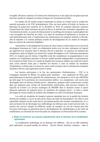 navigable. Plusieurs scénarios d’évolution des infrastructures et des règles de navigation peuvent 
ainsi être simulés et comparés en termes d’impact sur l’écoulement du trafic. 
Les études ont été menées jusqu’à maintenant en interne au Cetmef, pour le compte des 
autorités portuaires et de VNF principalement. Elles ont ainsi permis d’évaluer les besoins en 
déroctage du grand port maritime de La Rochelle en 2010, de comparer plusieurs scénarios 
d’agencement des futurs terminaux du port du Havre en fonction des contraintes engendrées sur 
l’écoulement du trafic, ou encore de dimensionner le recalibrage des tronçons à grand gabarit des 
voies navigables du Nord-Pas de Calais. Les outils de simulation d’exploitation se révèlent un 
outil particulièrement utile à l’optimisation des infrastructures de transport maritime et fluviale, 
afin de répondre à la volonté politique actuelle de développement de ces modes de transport, 
dans un contexte de restriction budgétaire. 
Aujourd’hui, le développement du noyau de calcul repose exclusivement sur le travail du 
développeur historique de l’outil, en collaboration étroite avec les deux utilisateurs du logiciel 
qui apportent leur expertise dans le domaine fluvial et portuaire. La question du maintien des 
compétences après les départs à la retraite de l’unique développeur et de l’utilisateur principal en 
2014, n’a toujours pas été résolue. L’équilibre entre des compétences en programmation et une 
expertise sur l'exploitation portuaire et fluviale semble pourtant indispensable à la pérennisation 
de ce logiciel évolutif. Face à ce constat de fragilité des ressources dédiées aux outils du Cetmef, 
nous avons cherché d'une part à identifier les besoins à venir en matière de simulation 
d'exploitation, et d'autre part à recenser les autres outils existants, dans le domaine des transports 
maritime et fluvial, mais également routier et aérien. 
Les besoins proviennent à la fois des gestionnaires d'infrastructures – VNF et la 
Compagnie nationale du Rhône, les grands ports maritimes – mais également de l'État, plus 
particulièrement la direction générale des infrastructures, des transports et de la mer (DGITM), 
qui doit juger de la pertinence des investissements publics. Les compétences sont encore peu 
développées dans les bureaux d'études privés ; néanmoins, quelques outils commerciaux existent 
déjà, qui disposent pour certains de fonctionnalités intéressantes, dont peuvent s'inspirer les 
logiciels du Cetmef. Les services techniques du MEDDE dans le domaine routier et aérien 
disposent également de logiciels privés de simulation de transport privés ; le Sétra a même 
développé un certain nombre de modules afin d'adapter ces outils à l'évaluation de projets. 
Les outils de simulation de transport reposent cependant tous sur la qualité des données 
d'entrée des modèles, à savoir les prévisions futures du trafic de marchandises. Or celles-ci sont 
aujourd'hui réalisées sur des outils privés, qui donnent parfois des résultats contradictoires. Il y a 
ainsi un besoin fort de développer une méthodologie de référence pour la prévision de trafic. La 
réunion des services chargés de différents modes de transport au sein du Cerema peut être 
l'occasion d'envisager un partenariat pour le développement des méthodologies et des outils de 
modélisation, en continuité du travail des pôles de compétences et d'innovation (PCI) existants. 
2. Relier la recherche aux besoins opérationnels dans le domaine de la modélisation 
hydraulique 
La modélisation hydraulique est un domaine très différent ; elle est en effet mobilisée 
pour représenter un grand nombre de milieux – fluvial, littoral, maritime, estuarien – dans le 
 