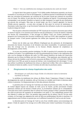 Partie 3 : Vers une redéfinition des stratégies de production des outils du Cetmef 
Le logiciel doit-il être gratuit ou payant ? Vu le faible nombre d'utilisateurs potentiels, une licence 
éventuelle ne couvrirait pas les frais de développement ; la diffusion pourrait éventuellement être intégrée 
dans une convention de partenariat, qui excluerait de fait les ports n'ayant pas contracté de convention 
avec le Cetmef. Par ailleurs, le prix peut être un frein à l'adoption du logiciel. L'investissement humain 
correspondant à une première formation au logiciel est déjà conséquent, au regard du peu d'utilisations 
qui peuvent être envisagées. Mais dans un second temps, une fois le logiciel approprié, les besoins 
d'études peuvent augmenter ; on peut alors envisager de faire payer les services de maintenance et 
d'assistance à plus long terme, ce qui favoriserait l'autonomie des utilisateurs en plus de ne pas pénaliser 
le plan de charge du Cetmef. 
Pour les ports et directions territoriales de VNF n'ayant pas les ressources nécessaires pour utiliser 
en interne le logiciel, si les ressources du Cetmef ne sont pas maintenues à l’avenir de manière à répondre 
aux besoins des commanditaires, il faut envisager de diffuser l’outil vers d’autres prestataires. La 
perspective du Cerema peut alors favoriser la diffusion de l’outil aux CETE, déjà compétents en matière 
de transport routier. L’outil pourrait également être diffusé plus largement vers les bureaux d’études 
privés. 
Notons tout de même que toute diffusion n'impliquant pas des partenaires de développement 
nécessitera des besoins d’assistance et de formation sans doute insoutenables. Un partenariat pourrait 
donc être envisagé avec les universités, ou les bureaux d'études disposant de compétences en 
développement, comme Artelia. 
Là se pose une première question stratégique. En effet, la question de la saturation des ouvrages 
du Rhône (voir partie 1) est emblématique du souci de positionnement du Cetmef, et des implications que 
cela a sur les stratégies de diffusion des outils. La CNR aimerait bénéficier des études du Cetmef pour 
démontrer que les écluses du Rhône sont loin d’être saturées ; l’État également, pour démontrer que les 
écluses doivent être doublées avant la fin de la concession du Rhône à la CNR. Le Cetmef doit-il diffuser 
l'outil Sinavi à la CNR, qui aurait les moyens de l'utiliser, voire éventuellement de le développer ? L’outil 
peut arbitrer le problème du doublement des écluses en objectivant le débat. Mais celui se déplacera sur 
les données d’entrée du modèle, à savoir l’évolution du trafic dans les prochaines années. 
2 Élargissement du champ d’application des outils 
a) Développer un outil plus large d'aide à la décision dans le domaine 
maritime et fluvial 
Le problème du doublement des écluses du Rhône illustre l’importance d’élargir le champ de 
développement des outils de simulation, afin qu’il devienne un véritable outil d’aide à la décision multi-critères 
et autonome. Cet élargissement peut se faire dans plusieurs directions. 
La première piste est l’ancrage de l’outil dans une chaîne de prévision des trafics. En effet, l’avis 
du Cetmef dépend toujours des données de trafic qu’on lui fournit, qu’elles proviennent d’études 
antérieures réalisées par des bureaux d’études privés, ou d’estimations réalisées par le commanditaire. 
Cette piste trouve toute sa pertinence dans le contexte du Cerema, puisque le Sétra a justement développé 
des outils de prévision des transports de marchandises (voir partie 1). Une méthodologie pourrait ainsi 
être élaborée et validée par l’État. Une première étape pourrait être de réaliser l’état de l’art des outils 
existants, et d’envisager une adaptation des outils du Sétra aux problématiques fluviales et maritimes. Ce 
rapprochement serait d’ailleurs un premier pas vers la diffusion éventuelle de l’outil au sein du Cerema. 
La deuxième piste est l’ancrage de l’outil au sein d’une véritable analyse socio-économique des 
projets. L’étude de capacité d’un ouvrage est en effet utilisée pour évaluer la pertinence d’un projet, au 
68 
 