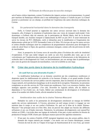 III.Éléments de réflexion pour de nouvelles stratégies 
sein d’autres critères importants, comme l’évaluation des impacts sociaux et environnementaux. Le grand 
port maritime de Dunkerque réfléchit ainsi à une méthodologie d’analyse à l’échelle du port. Le Cetmef 
pourrait se positionner sur ces champs, en profitant de l’expérience des autres directions techniques du 
Cerema. 
b) Un partenariat horizontal dans le domaine des transports 
Enfin, le Cetmef pourrait se rapprocher des autres services oeuvrant dans le domaine des 
transports, afin d’intégrer la simulation d’exploitation dans une vision de transport multi-modal. Cette 
dynamique a d’ailleurs déjà été amorcée, par la participation de Michel Maria, chef de la division 
transport durable, aux Journées transport et déplacements du RST en juin 2013. Il serait intéressant de 
suivre les travaux du PCI «Méthodes, outils et démarches pour la modélisation et l'organisation des 
déplacements» piloté par le CETE Normandie-Centre et le Sétra. S'il n'est pas sûr que les autres services 
et centres d'études techniques aient les compétences de programmation nécessaires pour développer les 
codes de calcul Sinavi et Sipor, des questions communes émergent, comme celle des prévisions de trafic 
de marchandises. 
Ainsi, la perspective du Cerema ouvre de nouvelles pistes d’évolution des outils de simulation 
d’exploitation. Il faut sans tarder intégrer ces outils au sein d’un ensemble plus vaste, que ce soit 
verticalement, par l’implication plus importante des gestionnaires d’infrastructures et des laboratoires de 
recherche dans le développement de l’outil, ou horizontalement, par son ancrage dans la problématique 
plus vaste de gestion des transports de marchandises, voire de la mobilité au sens large. 
B) Créer des ponts dans le domaine de la modélisation hydraulique 
1 Un outil fort ou une diversité d’outils ? 
La modélisation hydraulique est un domaine caractérisé par des compétences nombreuses et 
dispersées parmi les établissements de recherche et les bureaux d’études, et un grand nombre d’outils 
concurrents. Les besoins des services publics sont très importants, dans les domaines de la prévention des 
risques naturels, de la production énergétique ou de la sécurité de la navigation. Néanmoins, les personnes 
compétentes au sein des services de l’État restent peu nombreuses. Face à ces ressources limitées, deux 
stratégies opposées sont possibles : d’un côté, diversifier les logiciels utilisés, afin de réduire sa 
dépendance à l’un d’entre eux ; de l’autre, fédérer une communauté de développeurs et d’utilisateurs 
autour d’un nombre très faible d’outils, afin de mutualiser les forces. 
a) Amélioration des outils de la chaîne Telemac-Mascaret 
Multiplier les outils et les partenariats de développement entraînerait un manque de lisibilité 
auprès des services opérationnels. A l’inverse, préconiser un outil unique revient à s’engager sur son 
maintien dans le temps et sur son confort d’utilisation. Or, quel est le bilan de la chaîne Telemac- 
Mascaret ? Son principal atout est d’être libre, donc de pouvoir être adapté aux besoins des différents 
utilisateurs et aux cas d’études innovants. Néanmoins, les principaux développements sont aujourd’hui 
réalisés au LNHE, c’est-à-dire dans une logique de recherche, d’une part, et pour satisfaire les besoins de 
production d’énergie d’EDF, d'autre part. Quelques nuances peuvent être apportées néanmoins : 
• D’une part, les centres d’intérêts d’EDF rejoignent largement ceux des acteurs publics, dans le 
domaine des risques naturels par exemple ; c’est moins vrai sur d’autres thématiques, comme 
l’érosion du trait de côte ou l’impact d’ouvrages de franchissement de la voie d’eau, qui restent 
69 
 
