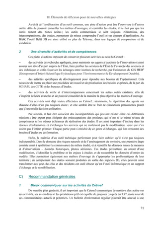 III.Éléments de réflexion pour de nouvelles stratégies 
Au-delà de l’amélioration d’un outil commun, une piste d’action peut être l’ouverture à d’autres 
outils. Afin de pouvoir conseiller les maîtres d’ouvrages, et contrôler les études, il ne faut pas que les 
outils restent des boîtes noires ; les outils commerciaux le sont toujours. Néanmoins, des 
intercomparaisons, des études, permettent de mieux comprendre l’outil et ses champs d’application. Au 
BAW, l’outil Delft 3D est ainsi utilisé en plus de Telemac, dans une logique de comparaison et de 
validation. 
2 Une diversité d’activités et de compétences 
Ces pistes d’actions imposent de conserver plusieurs activités au sein du Cetmef : 
– des activités de recherche appliquée, pour maintenir ses agents à la pointe de l’innovation et ainsi 
assurer son rôle d’expert auprès de l’État, faire profiter les services de l’État de l’avancée des sciences et 
des techniques et enfin favoriser les échanges entre instituts de recherche, par l'animation du GIS HED2 
(Groupement d’Intérêt Scientifique Hydraulique pour l’Environnement et le Développement Durable). 
– des activités spécifiques de développement pour répondre aux besoins de l’opérationnel. Cela 
nécessite de mettre en place une procédure de recueil et de priorisation des besoins exprimés, de la part du 
SCHAPI, des CETE et des bureaux d’études. 
– des activités de veille et d’intercomparaison concernant les autres outils existants, afin de 
s’inspirer de leurs avancées et de pouvoir conseiller de la manière la plus objective les maîtres d’ouvrage. 
Ces activités sont déjà toutes effectuées au Cetmef ; néanmoins, la répartition des agents sur 
chacune d’elles n’est pas toujours claire ; et elle semble être le fruit de convictions personnelles plutôt 
que d’une réelle décision collective. 
Par ailleurs, il faut être conscient des incompatibilités qui peuvent exister entre ces différentes 
missions ; être expert peut éloigner des préoccupations des profanes, qui n’ont ni le même niveau de 
compétences ni les mêmes échéances de réalisation des études. Il est ainsi important d’inclure dans les 
réseaux d’information et d’échanges les services qui ne maîtrisent pas la modélisation, voire qui n’en 
voient pas l’intérêt premier. Chaque partie peut s’enrichir de ce genre d’échanges, qui font remonter des 
besoins d’études ou de formation. 
Enfin, la maîtrise d’un outil technique performant peut faire oublier qu’il n’est pas toujours 
indispensable. Dans le domaine des risques naturels et de l’aménagement du territoire, une première étape 
consiste ainsi à synthétiser la connaissance du milieu étudié, et à recueillir les données issues de mesures 
et d’observations – données historiques, photos aériennes. Ces études permettent, en amont d’une 
modélisation, d’identifier le problème et les enjeux à étudier, et de rassembler les données d’entrée du 
modèle. Elles permettent également aux maîtres d’ouvrage de s’approprier les problématiques de leur 
territoire ; en complément des vidéos souvent produites en sortie des logiciels 2D, elles peuvent ainsi 
transformer aux yeux des élus et des résidents cet outil obscur qu’est l’outil informatique en un support 
d’échange et de sensibilisation. 
C) Recommandation générales 
1 Mieux communiquer sur les activités du Cetmef 
De manière plus générale, il est important que le Cetmef communique de manière plus active sur 
ses activités, ses savoir-faire et les prestations qu'il est capable de proposer ; auprès du RST, mais aussi de 
ses commanditaires actuels et potentiels. Un bulletin d'information régulier pourrait être adressé à une 
71 
 