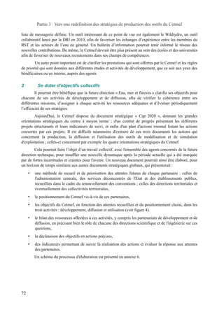 Partie 3 : Vers une redéfinition des stratégies de production des outils du Cetmef 
liste de messagerie définie. Un outil intéressant de ce point de vue est également le Wikhydro, un outil 
collaboratif lancé par la DRI en 2010, afin de favoriser les échanges d’expérience entre les membres du 
RST et les acteurs de l’eau en général. Un bulletin d’information pourrait tenir informé le réseau des 
nouvelles contributions. De même, le Cetmef devrait être plus présent au sein des écoles et des universités 
afin de favoriser de nouveaux recrutements dans ses champs de compétences. 
Un autre point important est de clarifier les prestations qui sont offertes par le Cetmef et les règles 
de priorité qui sont données aux différentes études et activités de développement, que ce soit aux yeux des 
bénéficiaires ou en interne, auprès des agents. 
2 Se doter d'objectifs collectifs 
Il pourrait être bénéfique que la future direction « Eau, mer et fleuves » clarifie ses objectifs pour 
chacune de ses activités de développement et de diffusion, afin de vérifier la cohérence entre ses 
différentes missions, d’assigner à chaque activité les ressources adéquates et d’évaluer périodiquement 
l’efficacité de ses stratégies. 
Aujourd'hui, le Cetmef dispose du document stratégique « Cap 2020 », donnant les grandes 
orientations stratégiques du centre à moyen terme ; d'un contrat de progrès présentant les différents 
projets structurants et leurs indicateurs de suivi, et enfin d'un plan d'actions triennal listant les actions 
couvertes par ces projets. Il est difficile néanmoins d'extraire de ces trois documents les actions qui 
concernent la production, la diffusion et l'utilisation des outils de modélisation et de simulation 
d'exploitation ; celles-ci concernent par exemple les quatre orientations stratégiques du Cetmef. 
Cela pourrait faire l’objet d’un travail collectif, avec l'ensemble des agents concernés de la future 
direction technique, pour insuffler une nouvelle dynamique après la période actuelle qui a été marquée 
par de fortes incertitudes et craintes pour l'avenir. Un nouveau document pourrait ainsi être élaboré, pour 
un horizon de temps similaire aux autres documents stratégiques globaux, qui présenterait : 
• une méthode de recueil et de priorisation des attentes futures de chaque partenaire : celles de 
l'administration centrale, des services déconcentrés de l'Etat et des établissements publics, 
recueillies dans le cadre du renouvellement des conventions ; celles des directions territoriales et 
éventuellement des collectivités territoriales, 
• le positionnement du Cetmef vis-à-vis de ces partenaires, 
• les objectifs du Cetmef, en fonction des attentes recueillies et du positionnement choisi, dans les 
trois activités : développement, diffusion et utilisation (voir figure 4). 
• le bilan des ressources affectées à ces activités, y compris les partenariats de développement et de 
diffusion, en précisant bien le rôle de chacune des directions scientifique et de l'ingénierie sur ces 
questions, 
• la déclinaison des objectifs en actions précises, 
• des indicateurs permettant de suivre la réalisation des actions et évaluer la réponse aux attentes 
des partenaires. 
Un schéma du processus d'élaboration est présenté en annexe 6. 
72 
 