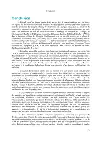 Conclusion 
Conclusion 
Le Cetmef, issu d’une longue histoire dédiée aux services de navigation et aux ports maritimes, 
est aujourd’hui positionné sur plusieurs domaines du développement durable : prévention des risques 
naturels, promotion du transport fluvial, développement des énergies renouvelables. Réservoir de 
compétences techniques et scientifiques, il occupe, avec les autres services techniques centraux, une place 
tout à fait particulière au sein du réseau scientifique et technique du ministère de l’Écologie, du 
Développement durable et de l’Énergie. Comme l’a dit l’ancien directeur du Cetmef, Geoffroy CAUDE, 
dans le document célébrant les 10 ans de l’établissement, « de par sa taille modeste sur un champ de 
compétences extrêmement vaste, [le Cetmef] se doit avant tout d’être comme une passerelle entre le 
monde scientifique et le monde de l’ingénierie ». Le Cetmef a ainsi adopté un fonctionnement en réseau, 
en créant des liens avec différents établissements de recherche, mais aussi avec les centres d’études 
techniques de l’équipement (CETE) et les autres services de l’État – services de prévision des crues, 
directions interrégionales de la mer. 
Le Cetmef est aujourd’hui confronté à un changement institutionnel important, qui voit les huit 
CETE et les trois services techniques centraux que sont le Cetmef, le Sétra et le Certu, fusionner au sein 
du centre d’études et d’expertise sur les risques, l’environnement, la mobilité et l’aménagement (Cerema). 
C’est l’occasion pour le Cetmef d’évaluer ses stratégies d’action, en particulier dans un domaine qui lui 
reste réservé, à savoir la production de référentiels méthodologiques et d’outils techniques d’aide à la 
décision. L’étude de deux familles d’outils, la simulation d’exploitation des ports maritimes et des voies 
navigables, et la modélisation hydraulique, dessine deux domaines d’activités aux problématiques très 
différentes. 
La simulation d’exploitation appelle ainsi au maintien d’un outil encore assez confidentiel et 
anecdotique en termes d’usages actuels et potentiels, mais dont l’importance est reconnue par les 
gestionnaires des ports et des voies navigables, et par leurs tutelles. Le bilan des ressources aujourd’hui 
consacrées à ce logiciel impose une redéfinition des stratégies de développement et de diffusion. Or cela 
nécessite d’opérer des choix pour chacune des étapes du processus – développement, diffusion, utilisation 
– qui sont inextricablement liées. De l’autre côté, la modélisation hydraulique est un domaine foisonnant 
d’outils, d’usages et d’acteurs concernés. Le Cetmef y tient une place particulière, à l’interface entre 
recherche et opérationnel, et semble ainsi condamné à concilier des postures tout à fait différentes, parmi 
une diversité d’acteurs de part et d’autre. 
Ces deux thématiques soulèvent néanmoins des problématiques communes, comme la fragilité 
des ressources sur lesquelles reposent de nombreux outils techniques et la difficulté à gérer à long terme 
les compétences nécessaires à leur maintien. Une voie prometteuse pour l'avenir semble être 
l'établissement de partenariats, que ce soit de manière verticale avec le monde de la recherche et les 
gestionnaires publics, ou de manière horizontale, avec les homologues du Cetmef – services techniques 
centraux bientôt réunis au sein du Cerema, ou homologues européens. En effet, de nombreuses 
thématiques sont transversales – prévention des inondations en milieu rural et urbain, gestion des 
transports – et internationales, du fait de la réglementation européenne, de la mondialisation des 
transports en particulier maritimes et de l'existence de cours d'eau transfrontaliers. 
Les deux thématiques étudiées soulignent également la complexité des processus de 
développement et de diffusion des outils, qui nécessitent de s’interroger sur la posture à adopter face aux 
différents commanditaires et vis-à-vis des acteurs privés. Ainsi, le besoin d'expertise provient à la fois de 
la part des gestionnaires publics, mais également de la part de l'État. Le cas singulier des concessionnaires 
privés d'infrastructures publiques pose également question : à quelles conditions un outil peut-il trancher 
73 
 